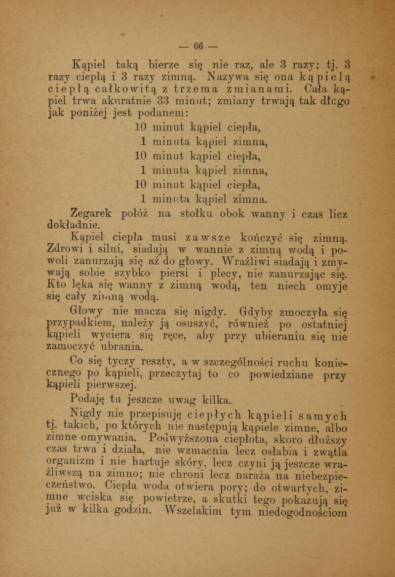 Kąpiel taką bierze się nie raz, ale 3 razy; tj. 3 razy ciepłą i 3 razy zimną. Nazywa się ona kąpielą ciepłą całkowitą z trzema zmianami. Cała ką- piel trwa aknratnie 33 minut; zmiany trwają tak długo jak poniżej jest podanem: 10 minut kąpiel ciepła^ 1 minuta kąpiel zimna, 10 minut kąpiel ciepła, 1 minuta kąpiel zimna, 10 minut kąpiel ciepła, 1 minuta kąpiel zimna. Zegarek połóż na stołku obok wanny i czas licz dokładnie. Kąpiel ciepła musi zawsze kończyć się zimną. Zdrowi i silni, siadają w wannie z zimną wodą i po- woli zanurzają się aż do głowy. Wrażliwi siadają i zmy- wają sobie szybko piersi i plecy, nie zanurzając się. Kto lęka się wanny z zimną wodą, ten niech omyje się cały zimną wodą. Głowy nie macza się nigdy. Gdyby zmoczyła się przypadkiem, należy ją osuszyć, również po ostatniej kąpieli wyciera się ręce, aby przy ubieraniu się nie zamoczyć ubrania. Co się tyczy reszty, a w szczególności ruchu konie- cznego po kąpieli, przeczytaj to co powiedziane przy kąpieli pierwszej. Podaję ta jeszcze uwag kilka. _ Nigdy nie przepisuję ciepłych kąpieli samych t]. takich, po których nie następują kąpiele zimne, albo zimne omywania. Podwyższona ciepłota, skoro dłuższy czas trwa i działa, nie wzmacnia lecz osłabia i zwątla organizm i nie hartuje skóry, lecz czyni ją jeszcze wra- żliwszą na zimno; nie chroni lecz naraża na niebezpie- czeństwo. Ciepła woda otwiera pory; do otwartych, zi- mne wciska się powietrze, a skutki tego pokazują się JUZ w kilka godzin. Wszelakim tym niedogodnościom