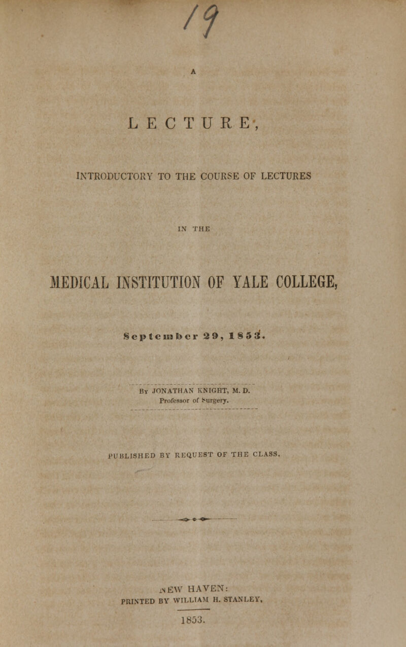 /? LECTURE, INTRODUCTORY TO THE COURSE OF LECTURES MEDICAL INSTITUTION OF YALE COLLEGE, September 29, 18 5 3. By JONATHAN KNIGHT, M. D. Professor of Surgery. PUBLISHED BV REQUEST OF THE CLASS. .NEW HAVEN: PRINTED BY WILLIAM H. STANLEY, 1853.