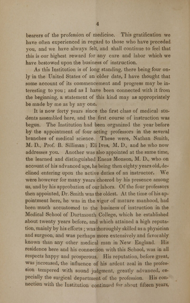 bearers of the profession of medicine. This gratification we have often experienced in regard to those who have preceded you, and we have always felt, and shall continue to feel that this is our highest reward for any care and labor which we have bestowed upon the business of instruction. As this Institution is of long standing, there being four on- ly in the United States of an older date, I have thought that some account of its commencement and progress may be in- teresting to you; and as I have been connected with it from the beginning, a statement of this kind may as appropriately be made by me as by any one. It is now forty years since the first class of medical stu- dents assembled here, and the first course of instruction was begun. The Institution had been organized the year before by the appointment of four acting professors in the several branches of medical science. These were, Nathan Smith, M. D., Prof. B. Silliman; Eli Ives, M. D, and he who now addresses you. Another was also appointed at the same time, the learned and distinguished Eneas Monson, M. D., who on account of his advanced age, he being then eighty years old, de- clined entering upon the active duties of an instructor. We were however for many years cheered by his presence among us, and by his approbation of our labors. Of the four professors then appointed, Dr. Smith was the oldest. At the time of his ap- pointment here, he was in the vigor of mature manhood, had been much accustomed to the business of instruction in the Medical School of Dartmouth College, which he established about twenty years before, and which attained a high reputa- tion, mainly by his efforts ; was thoroughly skilled as a physician and surgeon, and was perhaps more extensively and favorably known than any other medical man in New England. His residence here and his connection with this School, was in all respects happy and prosperous. His reputation, before great, was increased, the influence of his ardent zeal in the profes- sion tempered with sound judgment, greatly advanced, es- pecially the surgical department of the profession. His con- nection with the Institution continued for about fifteen years,