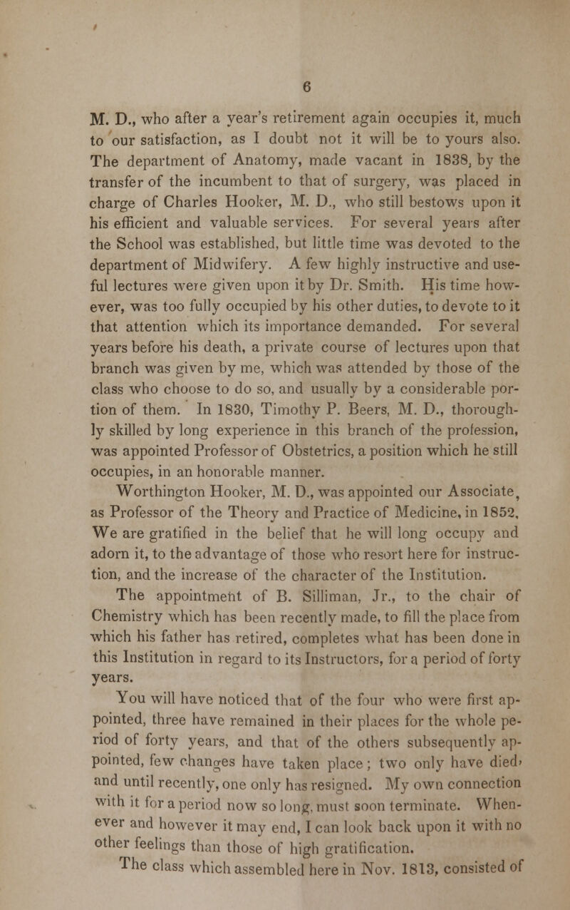 M. D., who after a year's retirement again occupies it, much to our satisfaction, as I doubt not it will be to yours also. The department of Anatomy, made vacant in 1838, by the transfer of the incumbent to that of surgery, was placed in charge of Charles Hooker, M. D., who still bestows upon it his efficient and valuable services. For several years after the School was established, but little time was devoted to the department of Midwifery. A few highly instructive and use- ful lectures were given upon it by Dr. Smith. His time how- ever, was too fully occupied by his other duties, to devote to it that attention which its importance demanded. For several years before his death, a private course of lectures upon that branch was given by me, which was attended by those of the class who choose to do so, and usually by a considerable por- tion of them. In 1830, Timothy P. Beers, M. D., thorough- ly skilled by long experience in this branch of the profession, was appointed Professor of Obstetrics, a position which he still occupies, in an honorable manner. Worthington Hooker, M. D., was appointed our Associate, as Professor of the Theory and Practice of Medicine, in 1852, We are gratified in the belief that he will long occupy and adorn it, to the advantage of those who resort here for instruc- tion, and the increase of the character of the Institution. The appointment of B. Silliman, Jr., to the chair of Chemistry which has been recently made, to fill the place from which his father has retired, completes what has been done in this Institution in regard to its Instructors, for a period of forty years. You will have noticed that of the four who were first ap- pointed, three have remained in their places for the whole pe- riod of forty years, and that of the others subsequently ap- pointed, few changes have taken place; two only have died> and until recently, one only has resigned. My own connection with it for a period now so long, must soon terminate. When- ever and however it may end, I can look back upon it with no other feelings than those of high gratification. The class which assembled here in Nov. 1813, consisted of