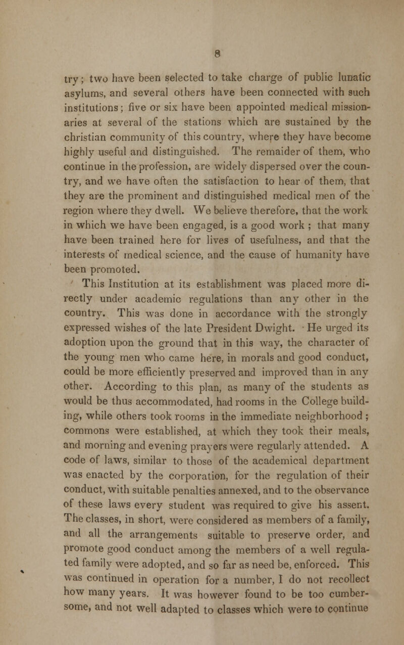 try; two have been selected to take charge of public lunatic asylums, and several others have been connected with such institutions; five or six have been appointed medical mission- aries at several of the stations which are sustained by the christian community of this country, where they have become highly useful and distinguished. The remaider of them, who continue in the profession, are widely dispersed over the coun- try, and we have often the satisfaction to hear of them, that they are the prominent and distinguished medical men of the region where they dwell. We believe therefore, that the work in which we have been engaged, is a good work ; that many have been trained here for lives of usefulness, and that the interests of medical science, and the cause of humanity have been promoted. This Institution at its establishment was placed more di- rectly under academic regulations than any other in the country. This was done in accordance with the strongly expressed wishes of the late President Dwight. He urged its adoption upon the ground that in this way, the character of the young men who came here, in morals and good conduct, could be more efficiently preserved and improved than in any other. According to this plan, as many of the students as would be thus accommodated, had rooms in the College build- ing, while others took rooms in the immediate neighborhood ; commons were established, at which they took their meals, and morning and evening prayers were regularly attended. A code of laws, similar to those of the academical department was enacted by the corporation, for the regulation of their conduct, with suitable penalties annexed, and to the observance of these laws every student was required to give his assent. The classes, in short, were considered as members of a family, and all the arrangements suitable to preserve order, and promote good conduct among the members of a well regula- ted family were adopted, and so far as need be, enforced. This was continued in operation for a number, I do not recollect how many years. It was however found to be too cumber- some, and not well adapted to classes which were to continue