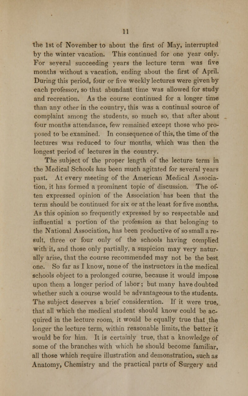 the 1st of November to about the first of May, interrupted by the winter vacation. This continued for one year only. For several succeeding years the lecture term was five months without a vacation, ending about the first of April. During this period, four or five weekly lectures were given by each professor, so that abundant time was allowed for study and recreation. As the course continued for a longer time than any other in the country, this was a continual source of complaint among the students, so much so, that after about four months attendance, few remained except those who pro- posed to be examined. In consequence of this, the time of the lectures was reduced to four months, which was then the longest period of lectures in the eountry. The subject of the proper length of the lecture term in the Medical Schools has been much agitated for several years past. At every meeting of the American Medical Associa- tion, it has formed a prominent topic of discussion. The of- ten expressed opinion of the Association has been that the term should be continued for six or at the least for five months. As this opinion so frequently expressed by so respectable and influential a portion of the profession as that belonging to the National Association, has been productive of so small a re- sult, three or four only of the schools having complied with it, and those only partially, a suspicion may very natur- ally arise, that the course recommended may not be the best one. So far as I know, none of the instructors in the medical schools object to a prolonged course, because it would impose upon them a longer period of labor; but many have doubted whether such a course would be advantageous to the students. The subject deserves a brief consideration. If it were true, that all which the medical student should know could be ac- quired in the lecture room, it would be equally true that the longer the lecture term, within reasonable limits, the better it would be for him. It is certainly true, that a knowledge of some of the branches with which he should become familiar, all those which require illustration and demonstration, such as Anatomy, Chemistry and the practical parts of Surgery and