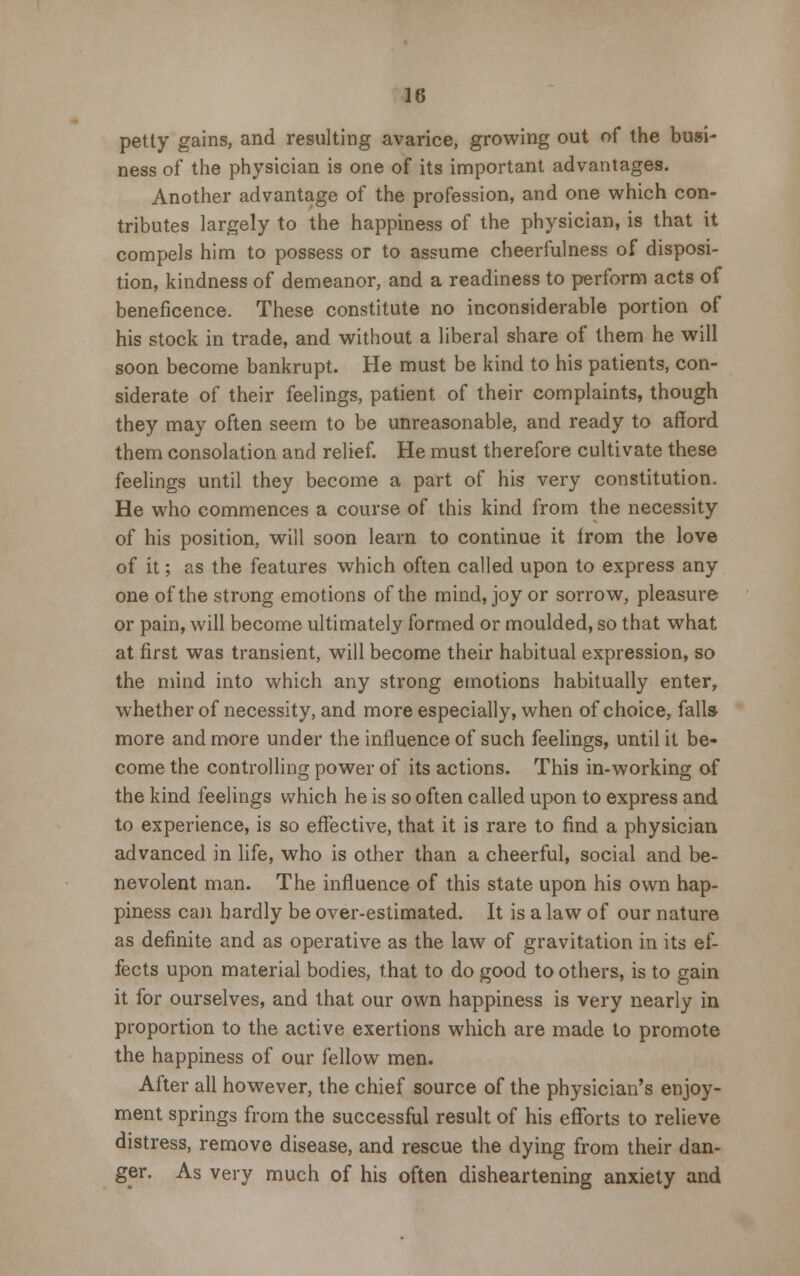 petty gains, and resulting avarice, growing out of the busi- ness of the physician is one of its important advantages. Another advantage of the profession, and one which con- tributes largely to the happiness of the physician, is that it compels him to possess or to assume cheerfulness of disposi- tion, kindness of demeanor, and a readiness to perform acts of beneficence. These constitute no inconsiderable portion of his stock in trade, and without a liberal share of them he will soon become bankrupt. He must be kind to his patients, con- siderate of their feelings, patient of their complaints, though they may often seem to be unreasonable, and ready to afford them consolation and relief. He must therefore cultivate these feelings until they become a part of his very constitution. He who commences a course of this kind from the necessity of his position, will soon learn to continue it from the love of it; as the features which often called upon to express any one of the strong emotions of the mind, joy or sorrow, pleasure or pain, will become ultimately formed or moulded, so that what at first was transient, will become their habitual expression, so the mind into which any strong emotions habitually enter, whether of necessity, and more especially, when of choice, falls- more and more under the influence of such feelings, until it be- come the controlling power of its actions. This in-working of the kind feelings which he is so often called upon to express and to experience, is so effective, that it is rare to find a physician advanced in life, who is other than a cheerful, social and be- nevolent man. The influence of this state upon his own hap- piness can hardly be over-estimated. It is a law of our nature as definite and as operative as the law of gravitation in its ef- fects upon material bodies, that to do good toothers, is to gain it for ourselves, and that our own happiness is very nearly in proportion to the active exertions which are made to promote the happiness of our fellow men. After all however, the chief source of the physician's enjoy- ment springs from the successful result of his efforts to relieve distress, remove disease, and rescue the dying from their dan- ger. As very much of his often disheartening anxiety and
