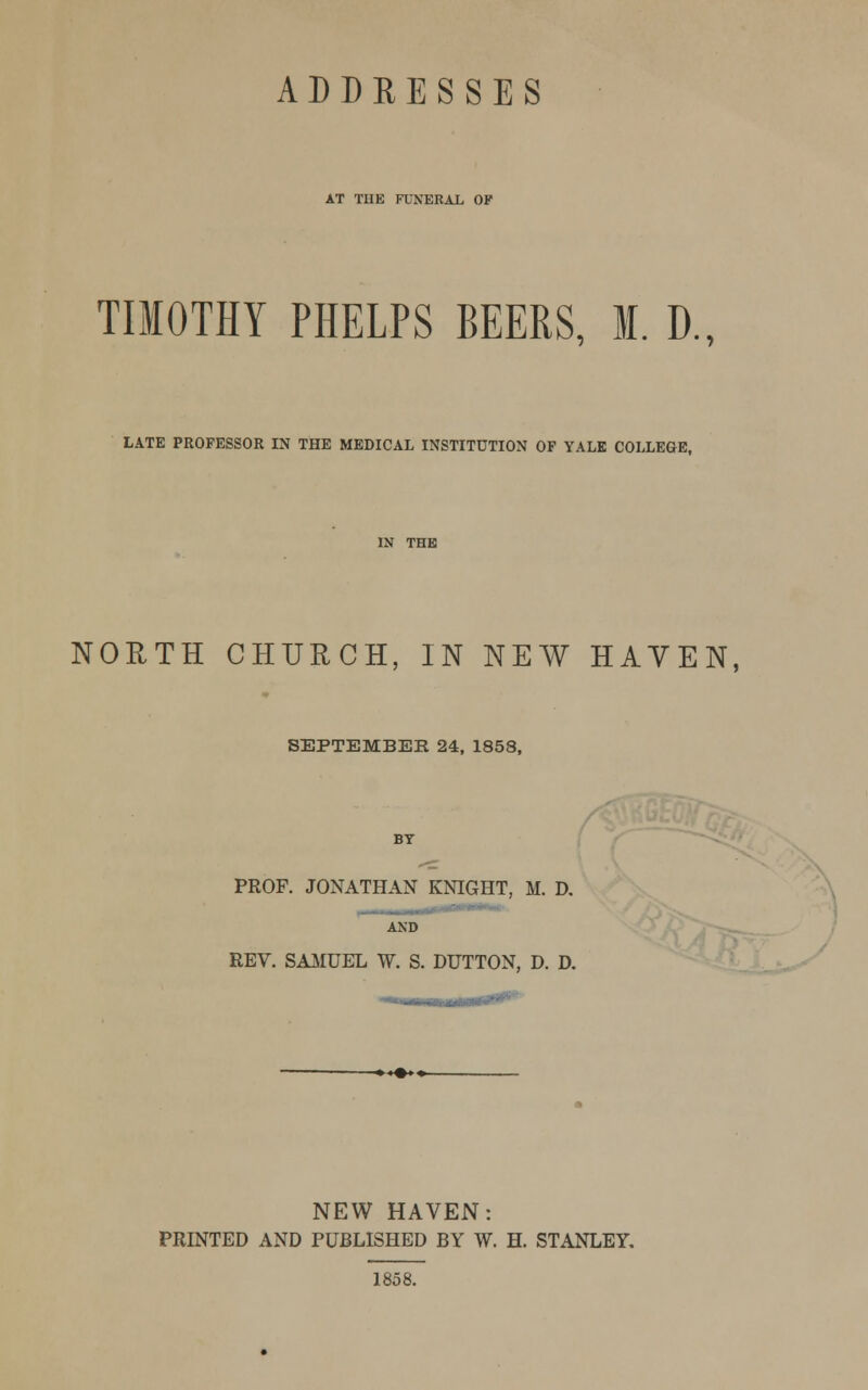 ADDRESSES AT TIIE FUNERAL OF TIMOTHY PHELPS BEERS, M. D., LATE PROFESSOR IN THE MEDICAL INSTITUTION OF YALE COLLEGE, NORTH CHURCH, IN NEW HAVEN, SEPTEMBER 24, 1858, PROF. JONATHAN KNIGHT, M. D, AND REV. SAMUEL W. S. DUTTON, D. D. NEW HAVEN: PRINTED AND PUBLISHED BY W. H. STANLEY. 1858.