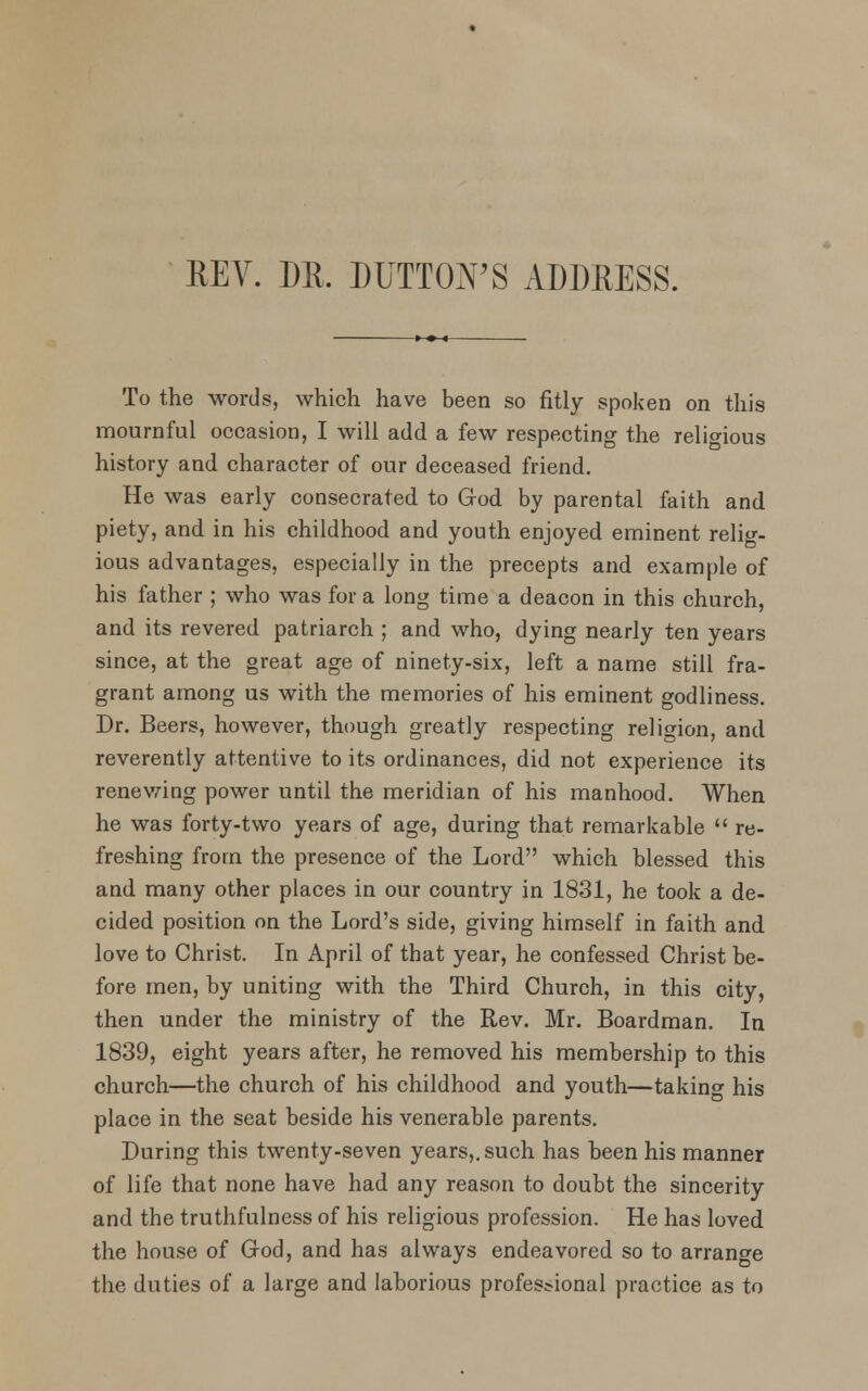 REV. DR. DUTTON'S ADDRESS. To the words, which have been so fitly spoken on this mournful occasion, I will add a few respecting the religious history and character of our deceased friend. He was early consecrated to God by parental faith and piety, and in his childhood and youth enjoyed eminent relig- ious advantages, especially in the precepts and example of his father ; who was for a long time a deacon in this church, and its revered patriarch ; and who, dying nearly ten years since, at the great age of ninety-six, left a name still fra- grant among us with the memories of his eminent godliness. Dr. Beers, however, though greatly respecting religion, and reverently attentive to its ordinances, did not experience its renewing power until the meridian of his manhood. When he was forty-two years of age, during that remarkable  re- freshing from the presence of the Lord which blessed this and many other places in our country in 1831, he took a de- cided position on the Lord's side, giving himself in faith and love to Christ. In April of that year, he confessed Christ be- fore men, by uniting with the Third Church, in this city, then under the ministry of the Rev. Mr. Boardman. In 1839, eight years after, he removed his membership to this church—the church of his childhood and youth—taking his place in the seat beside his venerable parents. During this twenty-seven years,, such has been his manner of life that none have had any reason to doubt the sincerity and the truthfulness of his religious profession. He has loved the house of God, and has always endeavored so to arrange the duties of a large and laborious professional practice as to