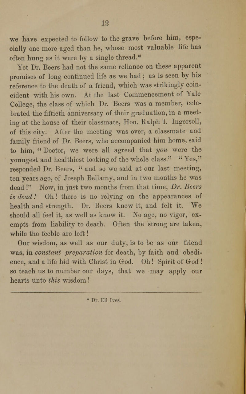 we have expected to follow to the grave before him, espe- cially one more aged than he, whose most valuable life has often hung as it were by a single thread.* Yet Dr. Beers had not the same reliance on these apparent promises of long continued life as we had ; as is seen by his reference to the death of a friend, which was strikingly coin- cident with his own. At the last Commencement of Yale College, the class of which Dr. Beers was a member, cele- brated the fiftieth anniversary of their graduation, in a meet- ing at the house of their classmate, Hon. Ralph I. Ingersoll, of this city. After the meeting was over, a classmate and family friend of Dr. Beers, who accompanied him home, said to him,  Doctor, we were all agreed that you were the youngest and healthiest looking of the whole class.  Yes, responded Dr. Beers,  and so we said at our last meeting, ten years ago, of Joseph Bellamy, and in two months he was dead ! Now, in just two months from that time, Dr. Beers is dead! Oh! there is no relying on the appearances of health and strength. Dr. Beers knew it, and felt it. We should all feel it, as well as know it. No age, no vigor, ex- empts from liability to death. Often the strong are taken, while the feeble are left! Our wisdom, as well as our duty, is to be as our friend was, in constant preparation for death, by faith and obedi- ence, and a life hid with Christ in God. Oh! Spirit of God ! so teach us to number our days, that we may apply our hearts unto this wisdom ! * Dr. Eli Ives.