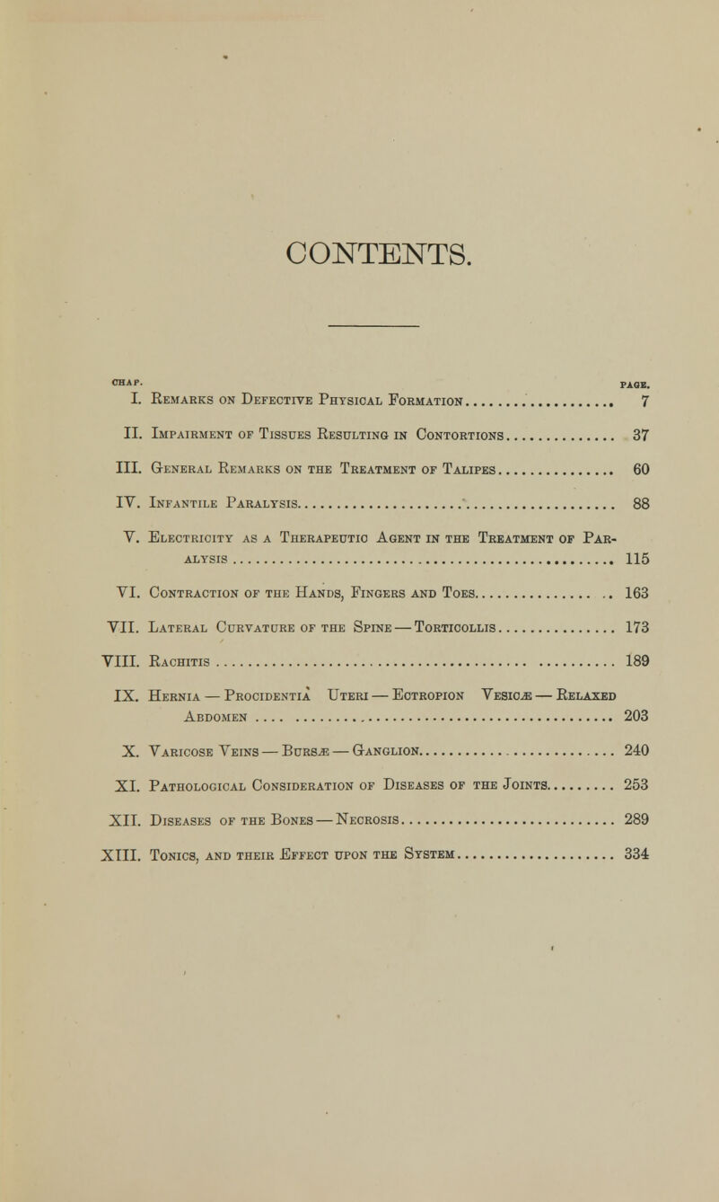 CONTENTS. CHAP. PAGE. I. Remarks on Defective Physical Formation 7 II. Impairment of Tissues Resulting in Contortions 37 III. General Remarks on the Treatment of Talipes 60 IV. Infantile Paralysis ' 88 V. Electricity as a Therapeutic Agent in the Treatment op Par- alysis 115 VI. Contraction of the Hands, Fingers and Toes 163 VII. Lateral Curvature of the Spine — Torticollis 173 VIII. Rachitis 189 IX. Hernia — Procidentia Uteri — Ectropion Vesicae — Relaxed Abdomen 203 X. Varicose Veins — Burs^e — Ganglion 240 XI. Pathological Consideration of Diseases of the Joints 253 XII. Diseases of the Bones — Necrosis 289 XIII. Tonics, and their Effect upon the System 334