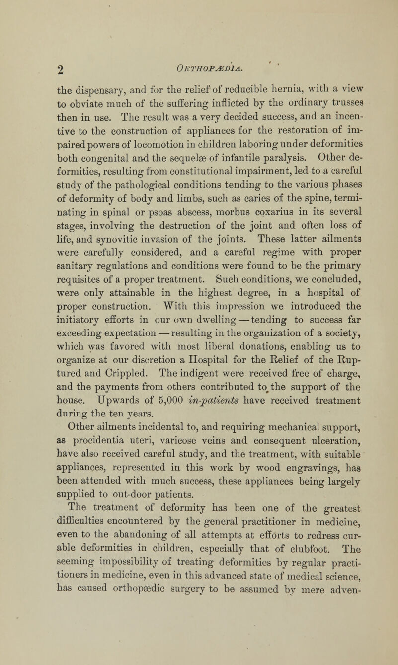 the dispensary, and for the relief of reducible hernia, with a view to obviate much of the suffering inflicted by the ordinary trusses then in use. The result was a very decided success, and an incen- tive to the construction of appliances for the restoration of im- paired powers of locomotion in children laboring under deformities both congenital and the sequelae of infantile paralysis. Other de- formities, resulting from constitutional impairment, led to a careful study of the pathological conditions tending to the various phases of deformity of body and limbs, such as caries of the spine, termi- nating in spinal or psoas abscess, morbus coxarius in its several stages, involving the destruction of the joint and often loss of life, and synovitic invasion of the joints. These latter ailments were carefully considered, and a careful regime with proper sanitary regulations and conditions were found to be the primary requisites of a proper treatment. Such conditions, we concluded, were only attainable in the highest degree, in a hospital of proper construction. With this impression we introduced the initiatory efforts in our own dwelling — tending to success far exceeding expectation — resulting in the organization of a society, which was favored with most liberal donations, enabling us to organize at our discretion a Hospital for the Relief of the Rup- tured and Crippled. The indigent were received free of charge, and the payments from others contributed to the support of the house. Upwards of 5,000 in-patients have received treatment during the ten years. Other ailments incidental to, and requiring mechanical support, as procidentia uteri, varicose veins and consequent ulceration, have also received careful study, and the treatment, with suitable appliances, represented in this work by wood engravings, has been attended with much success, these appliances being largely supplied to out-door patients. The treatment of deformity has been one of the greatest difficulties encountered by the general practitioner in medicine, even to the abandoning of all attempts at efforts to redress cur- able deformities in children, especially that of clubfoot. The seeming impossibility of treating deformities by regular practi- tioners in medicine, even in this advanced state of medical science, has caused orthopaedic surgery to be assumed by mere adven-