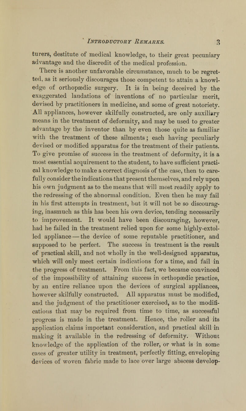 turers, destitute of medical knowledge, to their great pecuniary- advantage and the discredit of the medical profession. There is another unfavorable circumstance, much to be regret- ted, as it seriously discourages those competent to attain a knowl- edge of orthopaedic surgery. It is in being deceived by the exaggerated laudations of inventions of no particular merit, devised by practitioners in medicine, and some of great notoriety. All appliances, however skilfully constructed, are only auxiliary means in the treatment of deformity, and may be used to greater advantage by the inventor than by even those quite as familiar vrith the treatment of these ailments; each having peculiarly devised or modified apparatus for the treatment of their patients. To give promise of success in the treatment of deformity, it is a most essential acquirement to the student, to have sufficient practi- cal knowledge to make a correct diagnosis of the case, then to care- fully consider the indications that present themselves, and rely upon his own judgment as to the means that will most readily apply to the redressing of the abnormal condition. Even then he may fail in his first attempts in treatment, but it will not be so discourag- ing, inasmuch as this has been his own device, tending necessarily to improvement. It would have been discouraging, however, had he failed in the treatment relied upon for some highly-extol- led appliance — the device of some reputable practitioner, and supposed to be perfect. The success in treatment is the result of practical skill, and not wholly in the well-designed apparatus, which will only meet certain indications for a time, and fail in the progress of treatment. From this fact, we became convinced of the impossibility of attaining success in orthopaedic practice, by an entire reliance upon the devices of surgical appliances, however skilfully constructed. All apparatus must be modified, and the judgment of the practitioner exercised, as to the modifi- cations that may be required from time to time, as successful progress is made in the treatment. Hence, the roller and its application claims important consideration, and practical skill in making it available in the redressing of deformity. Without knowledge of the application of the roller, or what is in some cases of greater utility in treatment, perfectly fitting, enveloping devices of woven fabric made to lace over large abscess develop-