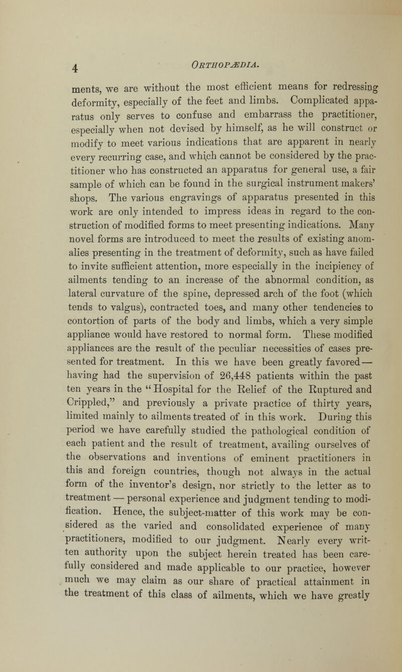 ments, we are without the most efficient means for redressing deformity, especially of the feet and limbs. Complicated appa- ratus only serves to confuse and embarrass the practitioner, especially when not devised by himself, as he will construct or modify to meet various indications that are apparent in nearly every recurring case, and whi,ch cannot be considered by the prac- titioner who has constructed an apparatus for general use, a fair sample of which can be found in the surgical instrument makers' shops. The various engravings of apparatus presented in this work are only intended to impress ideas in regard to the con- struction of modified forms to meet presenting indications. Many novel forms are introduced to meet the results of existing anom- alies presenting in the treatment of deformity, such as have failed to invite sufficient attention, more especially in the incipiency of ailments tending to an increase of the abnormal condition, as lateral curvature of the spine, depressed arch of the foot (which tends to valgus), contracted toes, and many other tendencies to contortion of parts of the body and limbs, which a very simple appliance would have restored to normal form. These modified appliances are the result of the peculiar necessities of cases pre- sented for treatment. In this we have been greatly favored — having had the supervision of 26,448 patients within the past ten years in the Hospital for the Belief of the Euptured and Crippled, and previously a private practice of thirty years, limited mainly to ailments treated of in this work. During this period we have carefully studied the pathological condition of each patient and the result of treatment, availing ourselves of the observations and inventions of eminent practitioners in this and foreign countries, though not always in the actual form of the inventor's design, nor strictly to the letter as to treatment — personal experience and judgment tending to modi- fication. Hence, the subject-matter of this work may be con- sidered as the varied and consolidated experience of many practitioners, modified to our judgment. Nearly every writ- ten authority upon the subject herein treated has been care- fully considered and made applicable to our practice, however much we may claim as our share of practical attainment in the treatment of this class of ailments, which we have greatly
