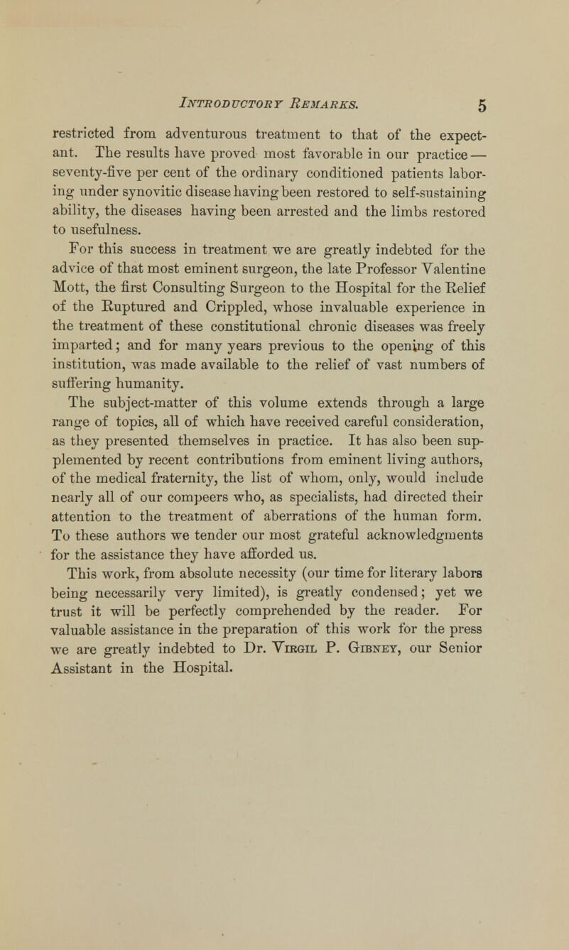 restricted from adventurous treatment to that of the expect- ant. The results have proved most favorable in our practice — seventy-five per cent of the ordinary conditioned patients labor- ing under synovitic disease having been restored to self-sustaining ability, the diseases having been arrested and the limbs restored to usefulness. For this success in treatment we are greatly indebted for the advice of that most eminent surgeon, the late Professor Yalentine Mott, the first Consulting Surgeon to the Hospital for the Relief of the Ruptured and Crippled, whose invaluable experience in the treatment of these constitutional chronic diseases was freely imparted; and for many years previous to the opening of this institution, was made available to the relief of vast numbers of suffering humanity. The subject-matter of this volume extends through a large range of topics, all of which have received careful consideration, as they presented themselves in practice. It has also been sup- plemented by recent contributions from eminent living authors, of the medical fraternity, the list of whom, only, would include nearly all of our compeers who, as specialists, had directed their attention to the treatment of aberrations of the human form. To these authors we tender our most grateful acknowledgments for the assistance they have afforded us. This work, from absolute necessity (our time for literary labors being necessarily very limited), is greatly condensed; yet we trust it will be perfectly comprehended by the reader. For valuable assistance in the preparation of this work for the press we are greatly indebted to Dr. Virgil P. Gibney, our Senior Assistant in the Hospital.