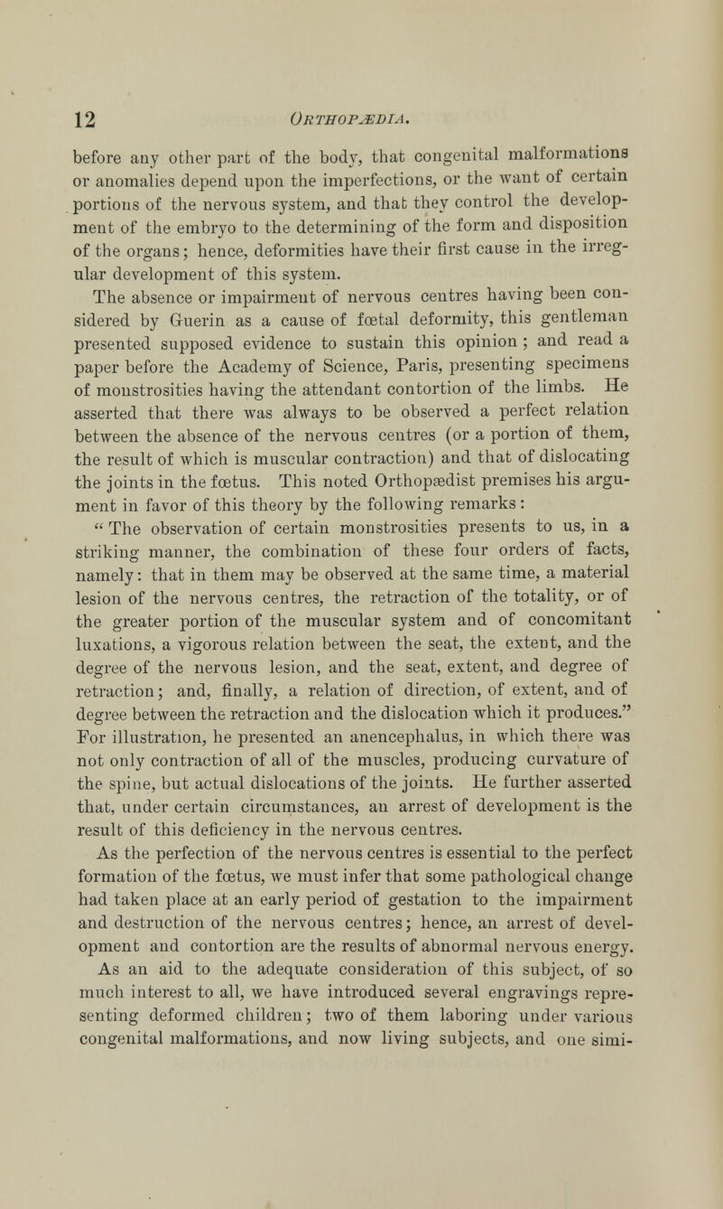 before any other part of the body, that congenital malformations or anomalies depend upon the imperfections, or the want of certain portions of the nervous system, and that they control the develop- ment of the embryo to the determining of the form and disposition of the organs; hence, deformities have their first cause in the irreg- ular development of this system. The absence or impairment of nervous centres having been con- sidered by Guerin as a cause of total deformity, this gentleman presented supposed evidence to sustain this opinion ; and read a paper before the Academy of Science, Paris, presenting specimens of monstrosities having the attendant contortion of the limbs. He asserted that there was always to be observed a perfect relation between the absence of the nervous centres (or a portion of them, the result of which is muscular contraction) and that of dislocating the joints in the foetus. This noted Orthopaedist premises his argu- ment in favor of this theory by the following remarks :  The observation of certain monstrosities presents to us, in a striking manner, the combination of these four orders of facts, namely: that in them may be observed at the same time, a material lesion of the nervous centres, the retraction of the totality, or of the greater portion of the muscular system and of concomitant luxations, a vigorous relation between the seat, the extent, and the degree of the nervous lesion, and the seat, extent, and degree of retraction; and, finally, a relation of direction, of extent, and of degree between the retraction and the dislocation which it produces. For illustration, he presented an anencephalus, in which there was not only contraction of all of the muscles, producing curvature of the spine, but actual dislocations of the joints. He further asserted that, under certain circumstances, an arrest of development is the result of this deficiency in the nervous centres. As the perfection of the nervous centres is essential to the perfect formation of the foetus, we must infer that some pathological change had taken place at an early period of gestation to the impairment and destruction of the nervous centres; hence, an arrest of devel- opment and contortion are the results of abnormal nervous energy. As an aid to the adequate consideration of this subject, of so much interest to all, we have introduced several engravings repre- senting deformed children; two of them laboring under various congenital malformations, and now living subjects, and one simi-