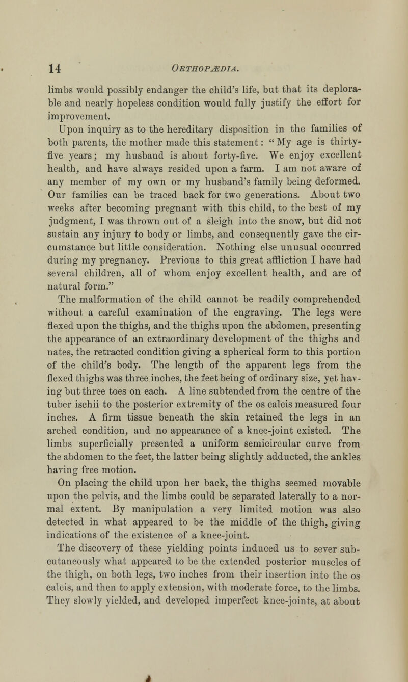 limbs would possibly endanger the child's life, but that its deplora- ble and nearly hopeless condition would fully justify the effort for improvement. Upon inquiry as to the hereditary disposition in the families of both parents, the mother made this statement: My age is thirty- five years; my husband is about forty-five. We enjoy excellent health, and have always resided upon a farm. I am not aware of any member of my own or my husband's family being deformed. Our families can be traced back for two generations. About two weeks after becoming pregnant with this child, to the best of my judgment, I was thrown out of a sleigh into the snow, but did not sustain any injury to body or limbs, and consequently gave the cir- cumstance but little consideration. Nothing else unusual occurred during my pregnancy. Previous to this great affliction I have had several children, all of whom enjoy excellent health, and are of natural form. The malformation of the child cannot be readily comprehended without a careful examination of the engraving. The legs were flexed upon the thighs, and the thighs upon the abdomen, presenting the appearance of an extraordinary development of the thighs and nates, the retracted condition giving a spherical form to this portion of the child's body. The length of the apparent legs from the flexed thighs was three inches, the feet being of ordinary size, yet hav- ing but three toes on each. A line subtended from the centre of the tuber ischii to the posterior extremity of the os calcis measured four inches. A firm tissue beneath the skin retained the legs in an arched condition, and no appearance of a knee-joint existed. The limbs superficially presented a uniform semicircular curve from the abdomen to the feet, the latter being slightly adducted, the ankles having free motion. On placing the child upon her back, the thighs seemed movable upon the pelvis, and the limbs could be separated laterally to a nor- mal extent. By manipulation a very limited motion was also detected in what appeared to be the middle of the thigh, giving indications of the existence of a knee-joint. The discovery of these yielding points induced us to sever sub- cutaneously what appeared to be the extended posterior muscles of the thigh, on both legs, two inches from their insertion into the os calcis, and then to apply extension, with moderate force, to the limbs. They slowly yielded, and developed imperfect knee-joints, at about