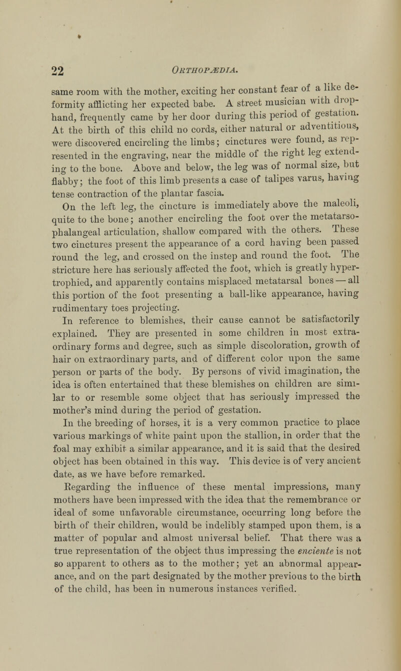 same room with the mother, exciting her constant fear of a like de- formity afflicting her expected babe. A street musician with drop- hand, frequently came by her door during this period of gestation. At the birth of this child no cords, either natural or adventitious, were discovered encircling the limbs; cinctures were found, as rep- resented in the engraving, near the middle of the right leg extend- ing to the bone. Above and below, the leg was of normal size, but flabby; the foot of this limb presents a case of talipes varus, having tense contraction of the plantar fascia. On the left leg, the cincture is immediately above the maleoli, quite to the bone; another encircling the foot over the metatarso- phalangeal articulation, shallow compared with the others. These two cinctures present the appearance of a cord having been passed round the leg, and crossed on the instep and round the foot. The stricture here has seriously affected the foot, which is greatly hyper- trophied, and apparently contains misplaced metatarsal bones — all this portion of the foot presenting a ball-like appearance, having rudimentary toes projecting. In reference to blemishes, their cause cannot be satisfactorily explained. They are presented in some children in most extra- ordinary forms and degree, such as simple discoloration, growth of hair on extraordinary parts, and of different color upon the same person or parts of the body. By persons of vivid imagination, the idea is often entertained that these blemishes on children are simi- lar to or resemble some object that has seriously impressed the mother's mind during the period of gestation. In the breeding of horses, it is a very common practice to place various markings of white paint upon the stallion, in order that the foal may exhibit a similar appearance, and it is said that the desired object has been obtained in this way. This device is of very ancient date, as we have before remarked. Kegarding the influence of these mental impressions, many mothers have been impressed with the idea that the remembrance or ideal of some unfavorable circumstance, occurring long before the birth of their children, would be indelibly stamped upon them, is a matter of popular and almost universal belief. That there was a true representation of the object thus impressing the enciente is not so apparent to others as to the mother; yet an abnormal appear- ance, and on the part designated by the mother previous to the birth of the child, has been in numerous instances verified.