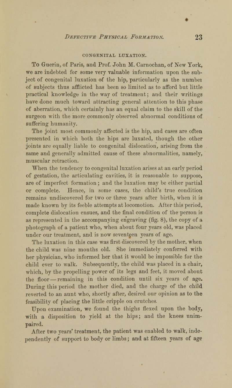 ♦ Defective Physical Formation. 23 congenital luxation. To Guerin, of Paris, and Prof. John M. Carnochan, of New York, we are indebted for some very valuable information upon the sub- ject of congenital luxation of the hip, particularly as the numbei of subjects thus afflicted has been so limited as to afford but little practical knowledge in the way of treatment; and their writings have done much toward attracting general attention to this phase of aberration, which certainly has an equal claim to the skill of the surgeon with the more commonly observed abnormal conditions of suffering humanity. The joint most commonly affected is the hip, and cases are often presented in which both the hips are luxated, though the other joints are equally liable to congenital dislocation, arising from the same and generally admitted cause of these abnormalities, namely, muscular retraction. When the tendency to congenital luxation arises at an early period of gestation, the articulating cavities, it is reasonable to suppose, are of imperfect formation; and the luxation may be either partial or complete. Hence, in some cases, the child's true condition remains undiscovered for two or three years after birth, when it is made known by its feeble attempts at locomotion. After this period, complete dislocation ensues, and the final condition of the person is as represented in the accompanying engraving (fig. 8), the copy of a photograph of a patient who, when about four years old, was placed under our treatment, and is now seventeen years of age. The luxation in this case was first discovered by the mother, when the child was nine months old. She immediately conferred with her physician, who informed her that it would be impossible for the child ever to walk. Subsequently, the child was placed in a chair, which, by the propelling power of its legs and feet, it moved about the floor — remaining in this condition until six years of age. During this period the mother died, and the charge of the child reverted to an aunt who, shortly after, desired our opinion as to the feasibility of placing the little cripple on crutches. Upon examination, we found the thighs flexed upon the body, with a disposition to yield at the hips; and the knees unim- paired. After two years' treatment, the patient was enabled to walk, inde- pendently of support to body or limbs; and at fifteen years of age