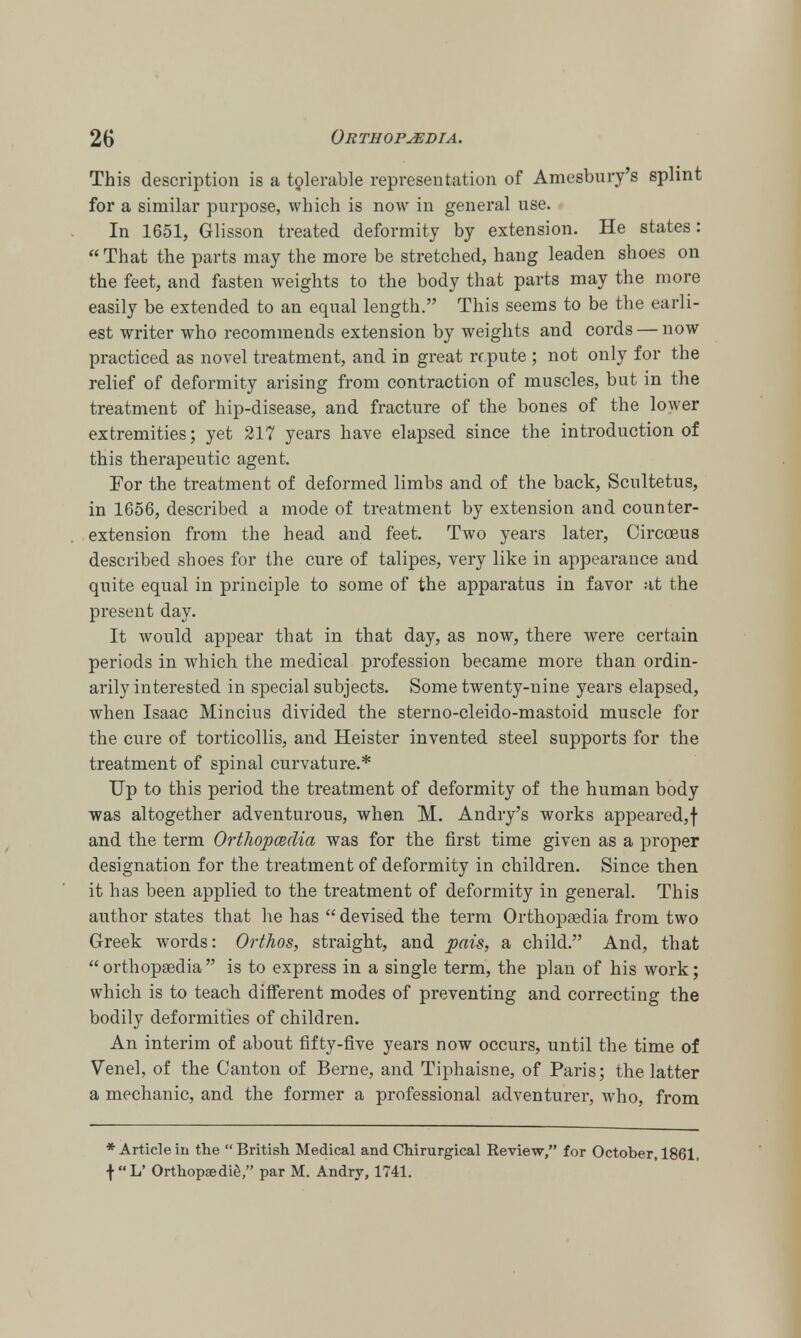 This description is a tolerable representation of Amesbury's splint for a similar purpose, which is now in general use. In 1651, Glisson treated deformity by extension. He states: That the parts may the more be stretched, hang leaden shoes on the feet, and fasten weights to the body that parts may the more easily be extended to an equal length. This seems to be the earli- est writer who recommends extension by weights and cords — now practiced as novel treatment, and in great repute ; not only for the relief of deformity arising from contraction of muscles, but in the treatment of hip-disease, and fracture of the bones of the lower extremities; yet 217 years have elapsed since the introduction of this therapeutic agent. For the treatment of deformed limbs and of the back, Scultetus, in 1656, described a mode of treatment by extension and counter- extension from the head and feet. Two years later, Circoeus described shoes for the cure of talipes, very like in appearance and quite equal in principle to some of the apparatus in favor at the present day. It would appear that in that day, as now, there were certain periods in which the medical profession became more than ordin- arily interested in special subjects. Some twenty-nine years elapsed, when Isaac Mincius divided the sterno-cleido-mastoid muscle for the cure of torticollis, and Heister invented steel supports for the treatment of spinal curvature.* Up to this period the treatment of deformity of the human body was altogether adventurous, when M. Andry's works appeared,! and the term Orthopcedia was for the first time given as a proper designation for the treatment of deformity in children. Since then it has been applied to the treatment of deformity in general. This author states that he has  devised the term Orthopsedia from two Greek words: Orthos, straight, and pais, a child. And, that orthopsedia is to express in a single term, the plan of his work; which is to teach ditferent modes of preventing and correcting the bodily deformities of children. An interim of about fifty-five years now occurs, until the time of Venel, of the Canton of Berne, and Tiphaisne, of Paris; the latter a mechanic, and the former a professional adventurer, who, from * Article in the British Medical and Chirurgical Review, for October, 1861, f L' Orthopaedies par M. Andry, 1741.