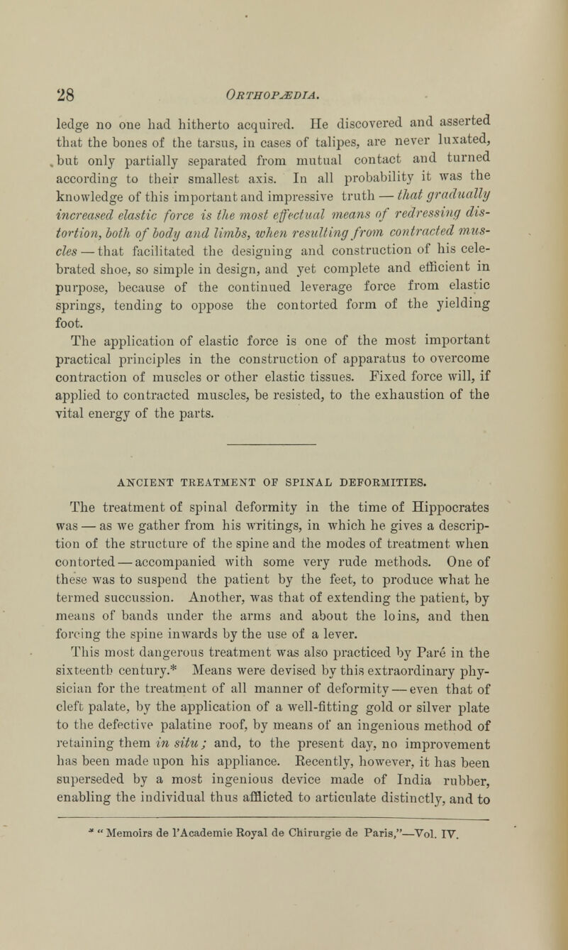 ledge no one had hitherto acquired. He discovered and asserted that the bones of the tarsus, in cases of talipes, are never luxated, but only partially separated from mutual contact and turned according to their smallest axis. In all probability it was the knowledge of this important and impressive truth — that gradually increased elastic force is the most effectual means of redressing dis- tortion, both of body and limbs, when resulting from contracted mus- cles—that facilitated the designing and construction of his cele- brated shoe, so simple in design, and yet complete and efficient in purpose, because of the continued leverage force from elastic springs, tending to oppose the contorted form of the yielding foot. The application of elastic force is one of the most important practical principles in the construction of apparatus to overcome contraction of muscles or other elastic tissues. Fixed force will, if applied to contracted muscles, be resisted, to the exhaustion of the vital energy of the parts. ANCIENT TREATMENT OF SPINAL DEFORMITIES. The treatment of spinal deformity in the time of Hippocrates was — as we gather from his writings, in which he gives a descrip- tion of the structure of the spine and the modes of treatment when contorted — accompanied with some very rude methods. One of these was to suspend the patient by the feet, to produce what he termed succussion. Another, was that of extending the patient, by means of bands under the arms and about the loins, and then forcing the spine inwards by the use of a lever. This most dangerous treatment was also practiced by Pare in the sixteenth century.* Means were devised by this extraordinary phy- sician for the treatment of all manner of deformity — even that of cleft palate, by the application of a well-fitting gold or silver plate to the defective palatine roof, by means of an ingenious method of retaining them in situ; and, to the present day, no improvement has been made upon his appliance. Eecently, however, it has been superseded by a most ingenious device made of India rubber, enabling the individual thus afflicted to articulate distinctly, and to *  Memoirs de l'Academie Royal de Chirurgie de Paris,—Vol. IV.