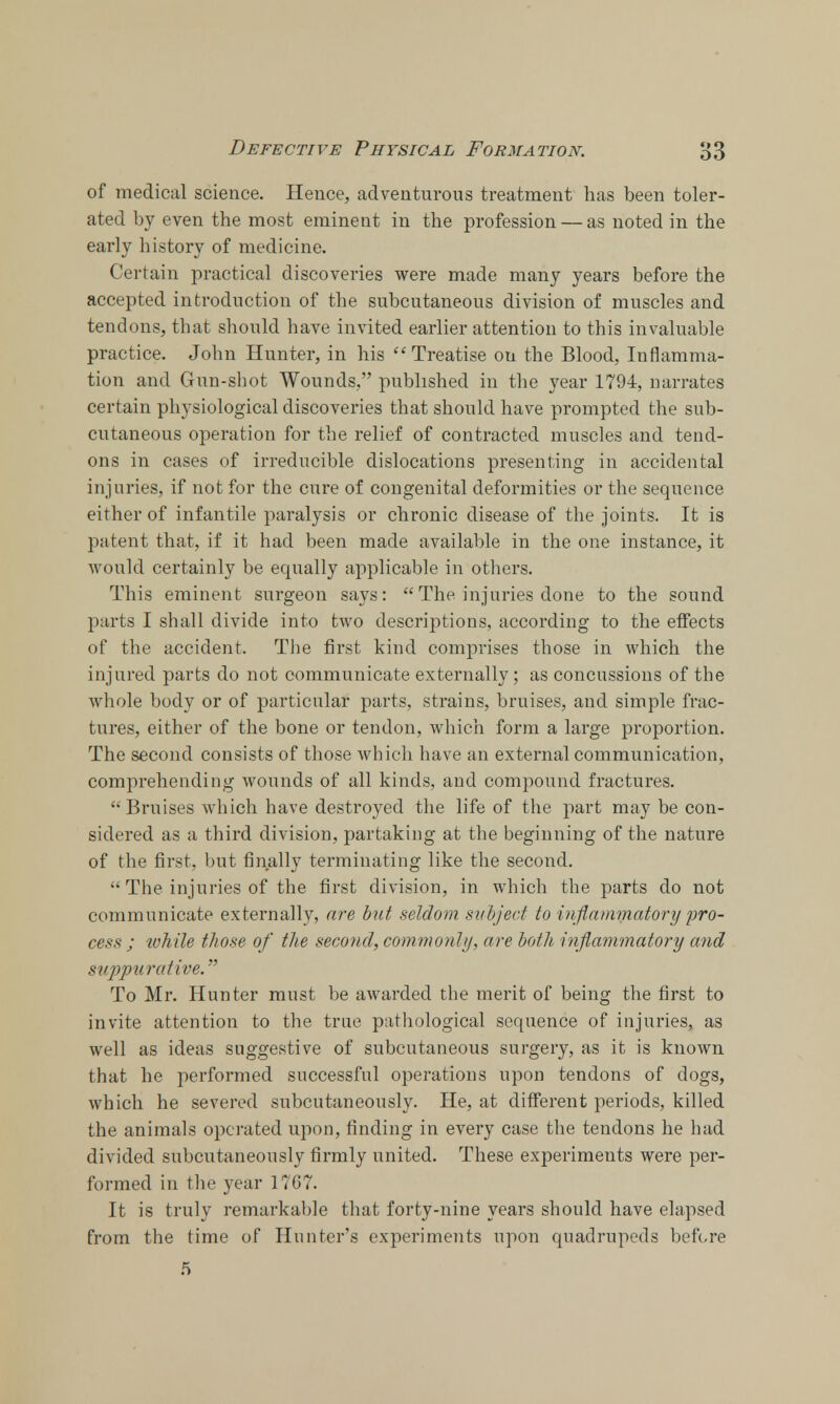 of medical science. Hence, adventurous treatment has been toler- ated by even the most eminent in the profession — as noted in the early history of medicine. Certain practical discoveries were made many years before the accepted introduction of the subcutaneous division of muscles and tendons, that should have invited earlier attention to this invaluable practice. John Hunter, in his Treatise on the Blood, Inflamma- tion and Gun-shot Wounds, published in the year 1794, narrates certain physiological discoveries that should have prompted the sub- cutaneous operation for the relief of contracted muscles and tend- ons in cases of irreducible dislocations presenting in accidental injuries, if not for the cure of congenital deformities or the sequence either of infantile paralysis or chronic disease of the joints. It is patent that, if it had been made available in the one instance, it would certainly be equally applicable in others. This eminent surgeon says: The injuries done to the sound parts I shall divide into two descriptions, according to the effects of the accident. The first kind comprises those in which the injured parts do not communicate externally; as concussions of the whole body or of particular parts, strains, bruises, and simple frac- tures, either of the bone or tendon, which form a large proportion. The second consists of those which have an external communication, comprehending wounds of all kinds, and compound fractures. Bruises which have destroyed the life of the part may be con- sidered as a third division, partaking at the beginning of the nature of the first, but finally terminating like the second. The injuries of the first division, in which the parts do not communicate externally, are but seldom subject to inflammatory pro- cess ; while those of the second, commonly, are both i7iflammatory and suppurative. To Mr. Hunter must be awarded the merit of being the first to invite attention to the true pathological sequence of injuries, as well as ideas suggestive of subcutaneous surgery, as it is known that he performed successful operations upon tendons of dogs, which he severed subcutaneously. He, at different periods, killed the animals operated upon, finding in every case the tendons he had divided subcutaneously firmly united. These experiments were per- formed in the year 1767. It is truly remarkable that forty-nine years should have elapsed from the time of Hunter's experiments upon quadrupeds before fi