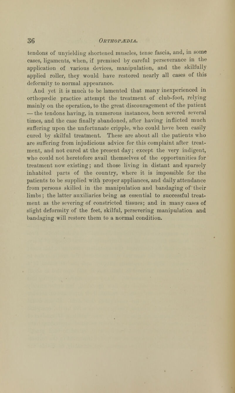 tendons of unyielding shortened muscles, tense fascia, and, in some cases, ligaments, when, if premised by careful perseverance in the application of various devices, manipulation, and the skilfully applied roller, they would have restored nearly all cases of this deformity to normal appearance. And yet it is much to be lamented that many inexperienced in orthopaedic practice attempt the treatment of club-foot, relying mainly on the operation, to the great discouragemen t of the patient — the tendons having, in numerous instances, been severed several times, and the case finally abandoned, after having inflicted much suffering upon the unfortunate cripple, who could have been easily cured by skilful treatment. These are about all the patients who are suffering from injudicious advice for this complaint after treat- ment, and not cured at the present day; except the very indigent, who could not heretofore avail themselves of the opportunities for treatment now existing; and those living in distant and sparsely inhabited parts of the country, where it is impossible for the patients to be supplied with proper appliances, and daily attendance from persons skilled in the manipulation and bandaging of their limbs; the latter auxiliaries being as essential to successful treat- ment as the severing of constricted tissues; and in many cases of slight deformity of the feet, skilful, persevering manipulation and bandaging will restore them to a normal condition.