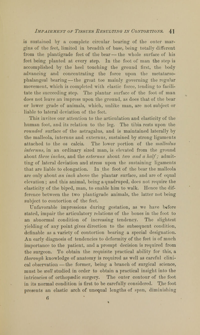 is sustained by a complete circular bearing of the outer mar- gins of the feet, limited in breadth of base, being totally different from the plantigrade feet of the bear—the whole surface of his feet being planted at every step. In the foot of man the step is accomplished by the heel touching the ground first, the body advancing and concentrating the force upon the metatarso- phalangeal bearing — the great toe mainly governing the regular movement, which is completed with elastic force, tending to facili- tate the succeeding step. The plantar surface of the foot of man does not leave an impress upon the ground, as does that of the bear or lower grade of animals, which, unlike man, are not subject or liable to lateral deviation of the feet. This invites our attention to the articulation and elasticity of the human foot, and its relation to the leg. The tibia rests upon the rounded surface of the astragalus, and is maintained laterally by the malleola, interims and externus, sustained by strong ligaments attached to the os calcis. The lower portion of the malleolus interims, in an ordinary sized man, is elevated from the ground about three inches, and the externus about two and a half; admit- ting of lateral deviation and stress upon the sustaining ligaments that are liable to elongation. In the foot of the bear the malleola are only about an inch above the plantar surface, and are of equal elevation; and this animal, being a quadruped, does not require the elasticity of the biped, man, to enable him to walk. Hence the dif- ference between the two plantigrade animals, the latter not being subject to contortion of the feet. Unfavorable impressions during gestation, as we have before stated, impair the articulatory relations of the bones in the foot to an abnormal condition of increasing tendency. The slightest yielding of any point gives direction to the subsequent condition, definable as a variety of contortion bearing a special designation. An early diagnosis of tendencies to deformity of the feet is of much importance to the patient, and a prompt decision is required from the surgeon. To obtain the requisite practical ability for this, a thorough knowledge of anatomy is required as well as careful clini- cal observation— the former, being a branch of surgical science, must be well studied in order to obtain a practical insight into the intricacies of orthopaedic surgery. The outer contour of the foot in its normal condition is first to be carefully considered. The foot presents an elastic arch of unequal lengths of span, diminishing 6