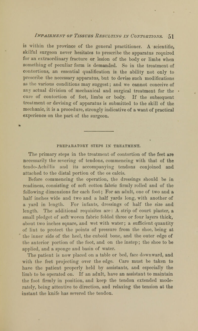 is within the province of the general practitioner. A scientific, skilful surgeon never hesitates to prescribe the apparatus required for an extraordinary fracture or lesion of the body or limbs when something of peculiar form is demanded. So in the treatment of contortions, an essential qualification is the ability not only to prescribe the necessary apparatus, but to devise such modifications as the various conditions may suggest; and we cannot conceive of any actual division of mechanical and surgical treatment for the cure of contortion of feet, limbs or body. If the subsequent treatment or devising of apparatus is submitted to the skill of the mechanic, it is a procedure, strongly indicative of a want of practical experience on the part of the surgeon. PEEPAEATOEY STEPS IN TEEATMENT. The primary steps in the treatment of contortion of the feet are necessarily the severing of tendons, commencing with that of the tendo-Achillis and its accompanying tendons conjoined and attached to the distal portion of the os calcis. Before commencing the operation, the dressings should be in readiness, consisting of soft cotton fabric firmly rolled and of the following dimensions for each foot; For an adult, one of two and a half inches wide and two and a half yards long, with another of a yard in length. For infants, dressings of half the size and length. The additional requisites are: A strip of court plaster, a small pledget of soft woven fabric folded three or four layers thick, about two inches square, and wet with water; a sufficient quantity of lint to protect the points of pressure from the shoe, being at ' the inner side of the heel, the cuboid bone, and the outer edge of the anterior portion of the foot, and on the instep; the shoe to be applied, and a sponge and basin of water. The patient is now placed on a table or bed, face downward, and with the feet projecting over the edge. Care must be taken to have the patient properly held by assistants, and especially the limb to be operated on. If an adult, have an assistant to maintain the foot firmly in position, and keep the tendon extended mode- rately, being attentive to direction, and relaxing the tension at the instant the knife has severed the tendon.