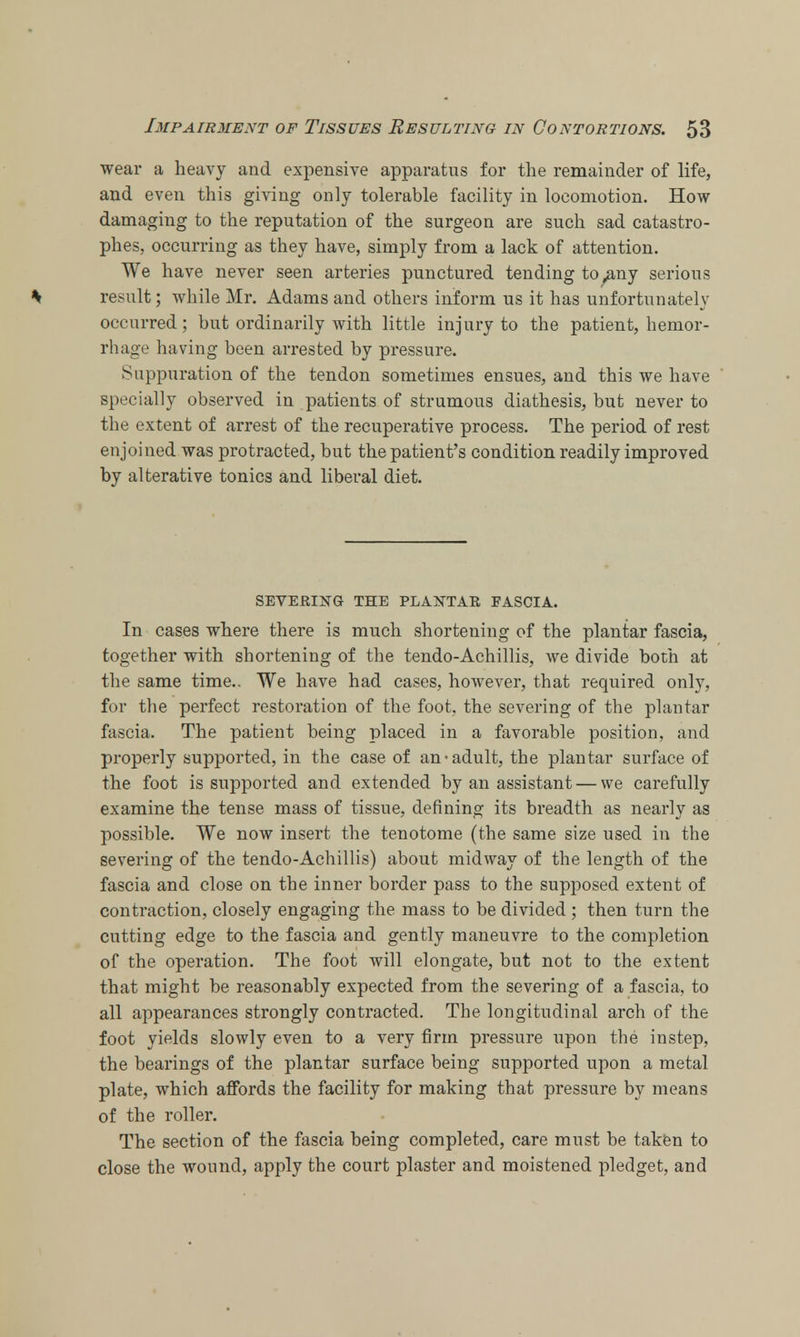 wear a heavy and expensive apparatus for the remainder of life, and even this giving only tolerable facility in locomotion. How damaging to the reputation of the surgeon are such sad catastro- phes, occurring as they have, simply from a lack of attention. We have never seen arteries punctured tending to^any serious % result; while Mr. Adams and others inform us it has unfortunately occurred; but ordinarily with little injury to the patient, hemor- rhage having been arrested by pressure. Suppuration of the tendon sometimes ensues, and this we have specially observed in patients of strumous diathesis, but never to the extent of arrest of the recuperative process. The period of rest enjoined was protracted, but the patient's condition readily improved by alterative tonics and liberal diet. SEVERING THE PLANTAR FASCIA. In cases where there is much shortening of the plantar fascia, together with shortening of the tendo-Achillis, we divide both at the same time.. We have had cases, however, that required only, for the perfect restoration of the foot, the severing of the plantar fascia. The patient being placed in a favorable position, and properly supported, in the case of an-adult, the plantar surface of the foot is supported and extended by an assistant — we carefully examine the tense mass of tissue, denning its breadth as nearly as possible. We now insert the tenotome (the same size used in the severing of the tendo-Achillis) about midway of the length of the fascia and close on the inner border pass to the supposed extent of contraction, closely engaging the mass to be divided ; then turn the cutting edge to the fascia and gently maneuvre to the completion of the operation. The foot will elongate, but not to the extent that might be reasonably expected from the severing of a fascia, to all appearances strongly contracted. The longitudinal arch of the foot yields slowly even to a very firm pressure upon the instep, the bearings of the plantar surface being supported upon a metal plate, which affords the facility for making that pressure by means of the roller. The section of the fascia being completed, care must be taken to close the wound, apply the court plaster and moistened pledget, and