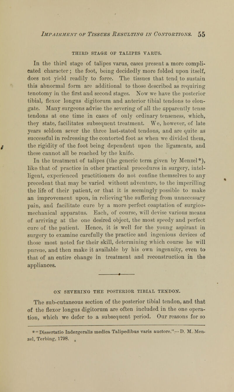 THIED STAGE OF TALIPES VARUS. In the third stage of talipes varus, cases present a more compli- cated character ; the foot, being decidedly more folded upon itself, does not yield readily to force. The tissues that tend to sustain this abnormal form are additional to those described as requiring tenotomy in the first and second stages. Now we have the posterior tibial, flexor longus digitorum and anterior tibial tendons to elon- gate. Many surgeons advise the severing of all the apparently tense tendons at one time in cases of only ordinary tenseness, which, they state, facilitates subsequent treatment. We, however, of late years seldom sever the three last-stated tendons, and are quite as successful in redressing the contorted foot as when we divided them, the rigidity of the foot being dependent upon the ligaments, and these cannot all be reached by the knife. In the treatment of talipes (the generic term given by Menzel *), like that of practice in other practical procedures in surgery, intel- ligent, experienced practitioners do not confine themselves to any precedent that may be varied without adventure, to the imperilling the life of their patient, or that it is seemingly possible to make an improvement upon, in relieving 'the suffering from unnecessary pain, and facilitate cure by a more perfect coaptation of surgico- mechanical apparatus. Each, of course, will devise various means of arriving at the one desired object, the most speedy and perfect cure of the patient. Hence, it is well for the young aspirant in surgery to examine carefully the practice and ingenious devices of those most noted for their skill, determining which course he will pursue, and then make it available by his own ingenuity, even to that of an entire change in treatment and reconstruction in the appliances. ON SEVERING THE POSTERIOR TIBIAL TENDON. The sub-cutaneous section of the posterior tibial tendon, and that of the flexor longus digitorum are often included in the one opera- tion, which we defer to a subsequent period. Our reasons for so *  Dissertatio Indergeralis inedica Talipedibus varis auctore.— D. M. Men- zel, Terbing, 1798. ,