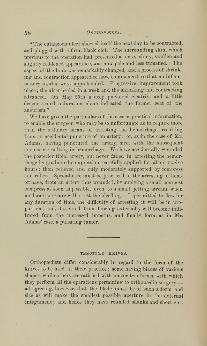  The cutaneous ulcer showed itself the next clay to be contracted, and plugged with a firm, black clot. The surrounding skin, which previous to the operation had presented a tense, shiny, swollen and slightly reddened appearance, was now pale and less tumefied. The aspect of the limb was remarkably changed, and a process of shrink- ing and contraction appeared to have commenced, so that no inflam- matory results were apprehended. Progressive improvement took place; the ulcer healed in a week and the shrinking and contracting advanced. On May 25th a deep puckered cicatrix, and a little deeper seated induration alone indicated the former seat of the aneurism. We have given the particulars of the case as practical information, to enable the surgeon who may be so unfortunate as to require more than the ordinary means of arresting the hemorrhage, resulting from an accidental puncture of an artery; or, as in the case of Mr. Adams, having punctured the artery, meet with the subsequent aneurism resulting in hemorrhage. We have accidentally wounded the posterior tibial artery, but never failed in arresting the hemor- rhage by graduated compression, carefully applied for about twelve hours; then relieved and only moderately supported by compress and roller. Special care must be practiced in the arresting of hem- orrhage, from an artery thus woundc 1, by applying a small compost compress as soon as possible, even to a small jetting stream, when moderate pressure will arrest the bleeding. If permitted to flow for any duration of time, the difficulty of arresting it will be in pro- portion; and, if secured from flowing externally will become infil- trated from the increased impetus, and finally form, as in Mr. Adams' pulsating tumor. TENOTOMY KNIVES. Orthopaedists differ considerably in regard to the form of the knives to be used in their practice; some having blades of various shapes, while others are satisfied with one or two forms, with which they perform all the operations pertaining to orthopaedic surgery — all agreeing, however, that the blade must be of such a form and size as will make the smallest possible aperture in the external integument; and hence they have rounded shanks and short cut-
