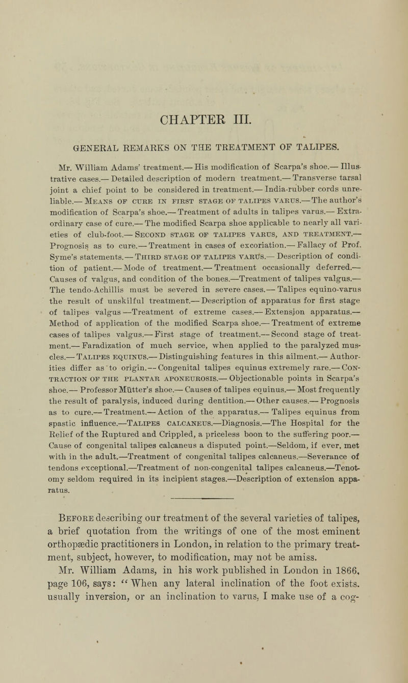 CHAPTER III. GENERAL REMARKS ON THE TREATMENT OF TALIPES. Mr. William Adams' treatment.— His modification of Scarpa's shoe.— Illus- trative cases.— Detailed description of modern treatment.— Transverse tarsal joint a chief point to be considered in treatment.— India-rubber cords unre- liable.— Means op cure in first stage op talipes varus.— The author's modification of Scarpa's shoe.— Treatment of adults in talipes varus.— Extra- ordinary case of cure.— The modified Scarpa shoe applicable to nearly all vari- eties of club-foot.— Second stage of talipes varus, and treatment.— Prognosis as to cure.— Treatment in cases of excoriation.— Fallacy of Prof. Syme's statements. — Third stage of talipes varus.— Description of condi- tion of patient.— Mode of treatment.— Treatment occasionally deferred.— Causes of valgus, and condition of the bones.—Treatment of talipes valgus.— The tendo-Achillis must be severed in severe cases.— Talipes equino-varus the result of unskilful treatment.— Description of apparatus for first stage of talipes valgus —Treatment of extreme cases.— Extension apparatus.— Method of application of the modified Scarpa shoe.— Treatment of extreme cases of talipes valgus.— First stage of treatment.— Second stage of treat- ment.— Faradization of much service, when applied to the paralyzed mus- cles.— Talipes equinus.— Distinguishing features in this ailment.— Author- ities differ as to origin.— Congenital talipes equinus extremely rare.— Con- traction of the plantar aponeurosis.— Objectionable points in Scarpa's shoe.— Professor Mutter's shoe.— Causes of talipes equinus.— Most frequently the result of paralysis, induced during dentition.— Other causes.— Prognosis as to cure.— Treatment.— Action of the apparatus.— Talipes equinus from spastic influence.—Talipes calcaneus.—Diagnosis.—The Hospital for the Relief of the Ruptured and Crippled, a priceless boon to the suffering poor.— Cause of congenital talipes calcaneus a disputed point.—Seldom, if ever, met with in the adult.—Treatment of congenital talipes calcaneus.—Severance of tendons exceptional.—Treatment of non-congenital talipes calcaneus.—Tenot- omy seldom required in its incipient stages.—Description of extension appa- ratus. Before describing our treatment of the several varieties of talipes, a brief quotation from the writings of one of the most eminent orthopaedic practitioners in London, in relation to the primary treat- ment, subject, however, to modification, may not be amiss. Mr. William Adams, in his work published in London in 1866, page 106, says: When any lateral inclination of the foot exists,