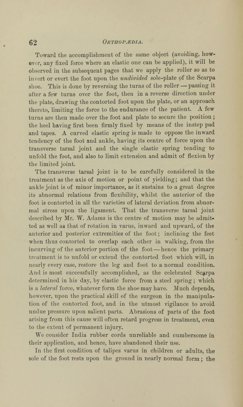 (J 2 Or tho p^edia. Toward the accomplishment of the same object (avoiding, how- ever, any fixed force where an elastic one can be applied), it will be observed in the subsequent pages that we apply the roller so as to invert or evert the foot upon the undivided sole-plate of the Scarpa shoe. This is done by reversing the turns of the roller — passing it after a few turns over the foot, then in a reverse direction under the plate, drawing the contorted foot upon the plate, or an approach thereto, limiting the force to the endurance of the patient. A few turns are then made over the foot and plate to secure the position; the heel having first been firmly fixed by means of the instep pad and tapes. A curved elastic spring is made to oppose the inward tendency of the foot and ankle, having its centre of force upon the transverse tarsal joint and the single elastic spring tending to unfold the foot, and also to limit extension and admit of flexion by the limited joint. The transverse tarsal joint is to be carefully considered in the treatment as the axis of motion or point of yielding; and that the ankle joint is of minor importance, as it sustains to a great degree its abnormal relations from flexibility, whilst the anterior of the foot is contorted in all the varieties of lateral deviation from abnor- mal stress upon the ligament. That the transverse tarsal joint described by Mr. W. Adams is the centre of motion may be admit- ted as well as that of rotation in varus, inward and upward, of the anterior and posterior extremities of the foot; inclining the feet when thus contorted to overlap each other in walking, from the incurving of the anterior portion of the foot — hence the primary treatment is to unfold or extend the contorted foot which will, in nearly every case, restore the leg and foot to a normal condition. And is most successfully accomplished, as the celebrated Scarpa determined in his day, by elastic force from a steel spring; which is a lateral force, whatever form the shoe may have. Much depends, however, upon the practical skill of the surgeon in the manipula- tion of the contorted foot, and in the utmost vigilance to avoid undue pressure upon salient parts. Abrasions of parts of the foot arising from this cause will often retard progress in treatment, even to the extent of permanent injury. We consider India rubber cords unreliable and cumbersome in their application, and hence, have abandoned their use. In the first condition of talipes varus in children or adults, the sole of the foot rests upon the ground in nearly normal form; the