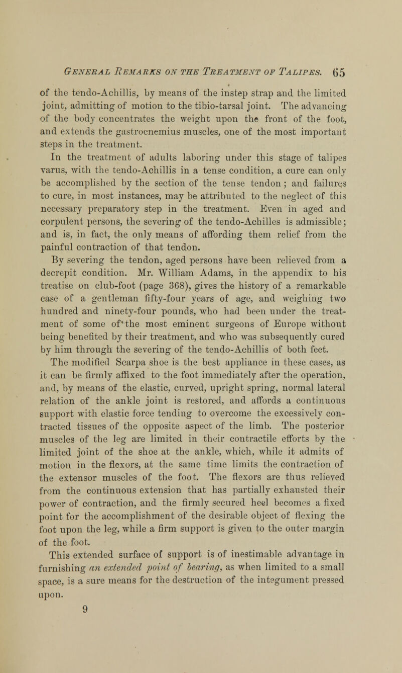 of the tendo-Achillis, by means of the instep strap and the limited joint, admitting of motion to the tibio-tarsal joint. The advancing of the body concentrates the weight upon the front of the foot, and extends the gastrocnemius muscles, one of the most important steps in the treatment. In the treatment of adults laboring under this stage of talipes varus, with the tendo-Achillis in a tense condition, a cure can only be accomplished by the section of the tense tendon; and failures to cure, in most instances, may be attributed to the neglect of this necessary preparatory step in the treatment. Even in aged and corpulent persons, the severing of the tendo-Achilles is admissible; and is, in fact, the only means of affording them relief from the painful contraction of that tendon. By severing the tendon, aged persons have been relieved from a decrepit condition. Mr. William Adams, in the appendix to his treatise on club-foot (page 368), gives the history of a remarkable case of a gentleman fifty-four years of age, and weighing two hundred and ninety-four pounds, who had been under the treat- ment of some of'the most eminent surgeons of Europe without being benefited by their treatment, and who was subsequently cured by him through the severing of the tendo-Achillis of both feet. The modified Scarpa shoe is the best appliance in these cases, as it can be firmly affixed to the foot immediately after the operation, and, by means of the elastic, curved, upright spring, normal lateral relation of the ankle joint is restored, and affords a continuous support with elastic force tending to overcome the excessively con- tracted tissues of the opposite aspect of the limb. The posterior muscles of the leg are limited in their contractile efforts by the limited joint of the shoe at the ankle, which, while it admits of motion in the flexors, at the same time limits the contraction of the extensor muscles of the foot. The flexors are thus relieved from the continuous extension that has partially exhausted their power of contraction, and the firmly secured heel becomes a fixed point for the accomplishment of the desirable object of flexing the foot upon the leg, while a firm support is given to the outer margin of the foot. This extended surface of support is of inestimable advantage in furnishing an extended point of hearing, as when limited to a small space, is a sure means for the destruction of the integument pressed upon.