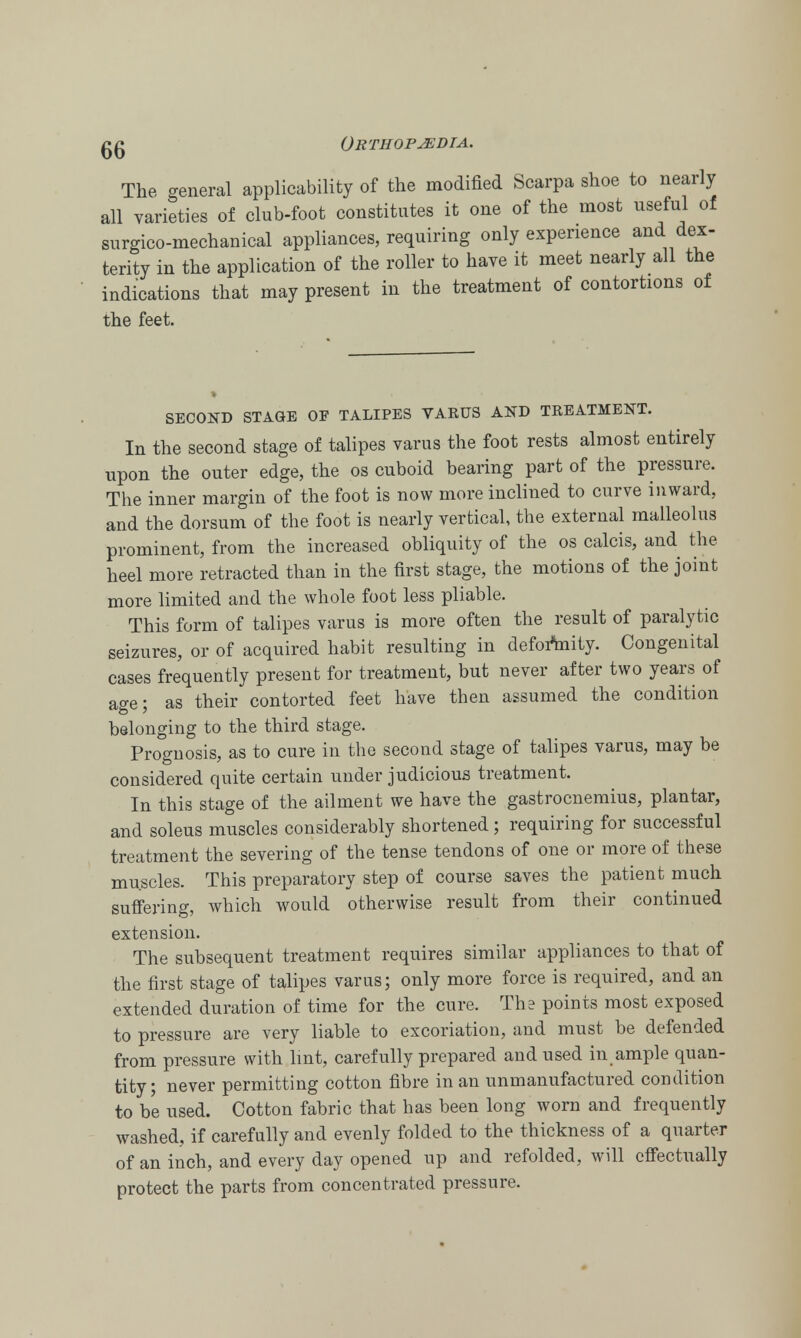The general applicability of the modified Scarpa shoe to nearly all varieties of club-foot constitutes it one of the most useful of surgico-mechanical appliances, requiring only experience and dex- terity in the application of the roller to have it meet nearly all the indications that may present in the treatment of contortions of the feet. SECOND STAGE OF TALIPES VARUS AND TREATMENT. In the second stage of talipes varus the foot rests almost entirely upon the outer edge, the os cuboid bearing part of the pressure. The inner margin of the foot is now more inclined to curve inward, and the dorsum of the foot is nearly vertical, the external malleolus prominent, from the increased obliquity of the os calcis, and the heel more retracted than in the first stage, the motions of the joint more limited and the whole foot less pliable. This form of talipes varus is more often the result of paralytic seizures, or of acquired habit resulting in deformity. Congenital cases frequently present for treatment, but never after two years of age; as their contorted feet have then assumed the condition belonging to the third stage. Prognosis, as to cure in the second stage of talipes varus, may be considered quite certain under judicious treatment. In this stage of the ailment we have the gastrocnemius, plantar, and soleus muscles considerably shortened; requiring for successful treatment the severing of the tense tendons of one or more of these muscles. This preparatory step of course saves the patient much suffering, which would otherwise result from their continued extension. The subsequent treatment requires similar appliances to that of the first stage of talipes varus; only more force is required, and an extended duration of time for the cure. The points most exposed to pressure are very liable to excoriation, and must be defended from pressure with lint, carefully prepared and used in ample quan- tity; never permitting cotton fibre in an unmanufactured condition to b'e used. Cotton fabric that has been long worn and frequently washed, if carefully and evenly folded to the thickness of a quarter of an inch, and every day opened up and refolded, will effectually protect the parts from concentrated pressure.