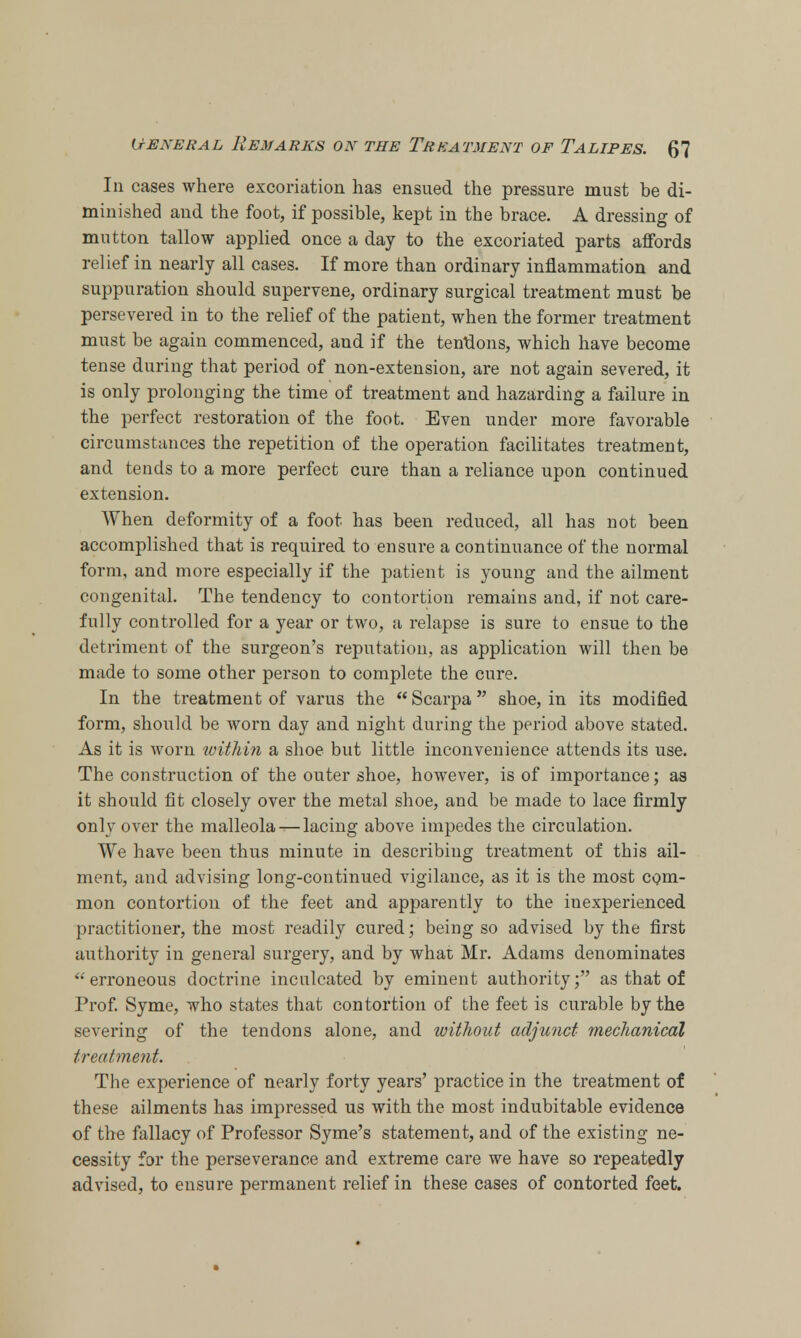 In cases where excoriation has ensued the pressure must be di- minished and the foot, if possible, kept in the brace. A dressing of mutton tallow applied once a day to the excoriated parts affords relief in nearly all cases. If more than ordinary inflammation and suppuration should supervene, ordinary surgical treatment must be persevered in to the relief of the patient, when the former treatment must be again commenced, and if the tendons, which have become tense during that period of non-extension, are not again severed, it is only prolonging the time of treatment and hazarding a failure in the perfect restoration of the foot. Even under more favorable circumstances the repetition of the operation facilitates treatment, and tends to a more perfect cure than a reliance upon continued extension. When deformity of a foot has been reduced, all has not been accomplished that is required to ensure a continuance of the normal form, and more especially if the patient is young and the ailment congenital. The tendency to contortion remains and, if not care- fully controlled for a year or two, a relapse is sure to ensue to the detriment of the surgeon's reputation, as application will then be made to some other person to complete the cure. In the treatment of varus the  Scarpa shoe, in its modified form, should be worn day and night during the period above stated. As it is worn within a shoe but little inconvenience attends its use. The construction of the outer shoe, however, is of importance; as it should fit closely over the metal shoe, and be made to lace firmly only over the malleola — lacing above impedes the circulation. We have been thus minute in describing treatment of this ail- ment, and advising long-continued vigilance, as it is the most com- mon contortion of the feet and apparently to the inexperienced practitioner, the most readily cured; being so advised by the first authority in general surgery, and by what Mr. Adams denominates  erroneous doctrine inculcated by eminent authority; as that of Prof. Syme, who states that contortion of the feet is curable by the severing of the tendons alone, and without adjunct mechanical treatment. The experience of nearly forty years' practice in the treatment of these ailments has impressed us with the most indubitable evidence of the fallacy of Professor Syme's statement, and of the existing ne- cessity for the perseverance and extreme care we have so repeatedly advised, to ensure permanent relief in these cases of contorted feet.