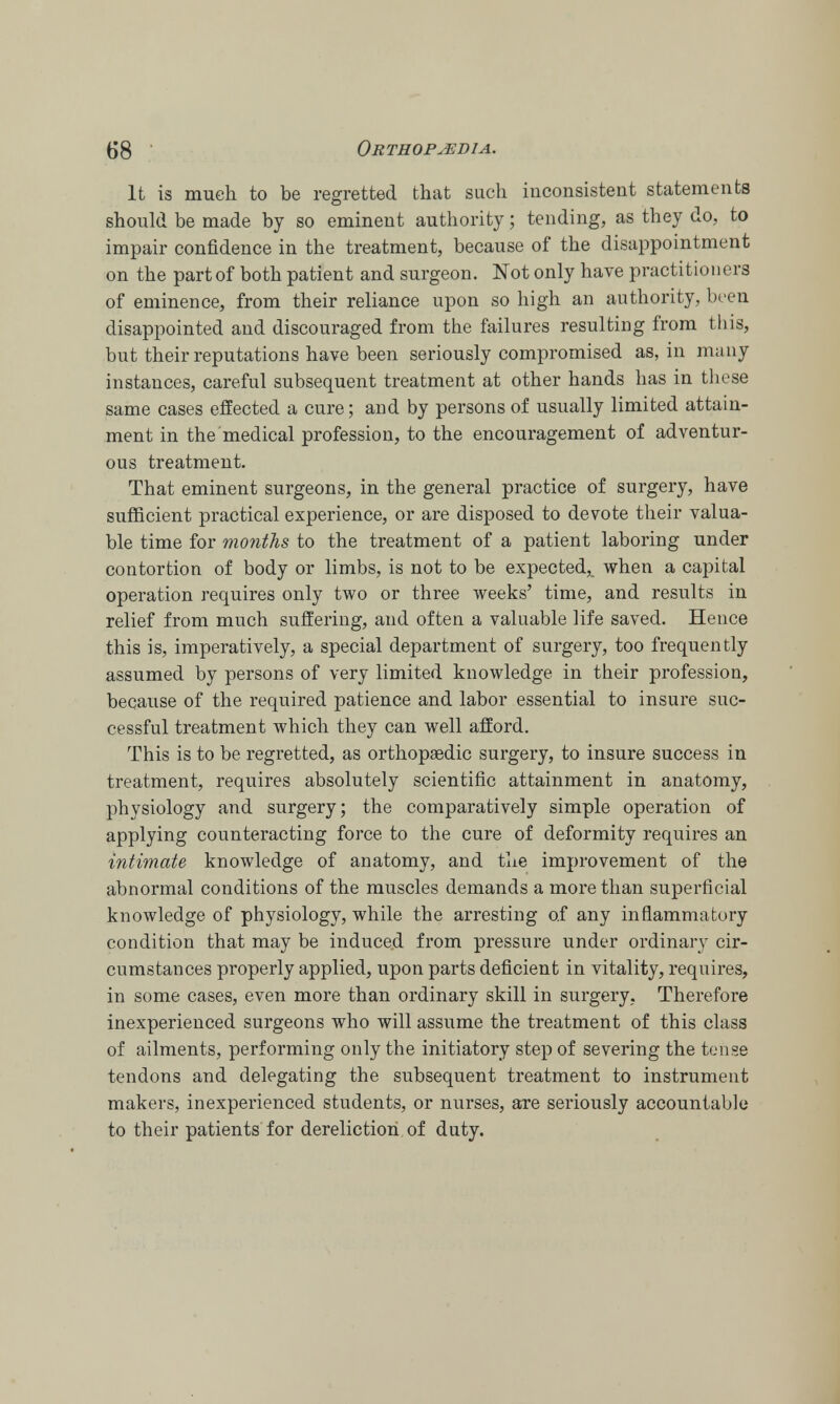 It is much to be regretted that such inconsistent statements should be made by so eminent authority; tending, as they do, to impair confidence in the treatment, because of the disappointment on the part of both patient and surgeon. Not only have practitioners of eminence, from their reliance upon so high an authority, been disappointed and discouraged from the failures resulting from this, but their reputations have been seriously compromised as, in many instances, careful subsequent treatment at other hands has in these same cases effected a cure; and by persons of usually limited attain- ment in the medical profession, to the encouragement of adventur- ous treatment. That eminent surgeons, in the general practice of surgery, have sufficient practical experience, or are disposed to devote their valua- ble time for months to the treatment of a patient laboring under contortion of body or limbs, is not to be expected,, when a capital operation requires only two or three weeks' time, and results in relief from much suffering, and often a valuable life saved. Hence this is, imperatively, a special department of surgery, too frequently assumed by persons of very limited knowledge in their profession, because of the required patience and labor essential to insure suc- cessful treatment which they can well afford. This is to be regretted, as orthopaedic surgery, to insure success in treatment, requires absolutely scientific attainment in anatomy, physiology and surgery; the comparatively simple operation of applying counteracting force to the cure of deformity requires an intimate knowledge of anatomy, and the improvement of the abnormal conditions of the muscles demands a more than superficial knowledge of physiology, while the arresting of any inflammatory condition that may be induced from pressure under ordinary cir- cumstances properly applied, upon parts deficient in vitality, requires, in some cases, even more than ordinary skill in surgery. Therefore inexperienced surgeons who will assume the treatment of this class of ailments, performing only the initiatory step of severing the tense tendons and delegating the subsequent treatment to instrument makers, inexperienced students, or nurses, are seriously accountable to their patients for dereliction of duty.