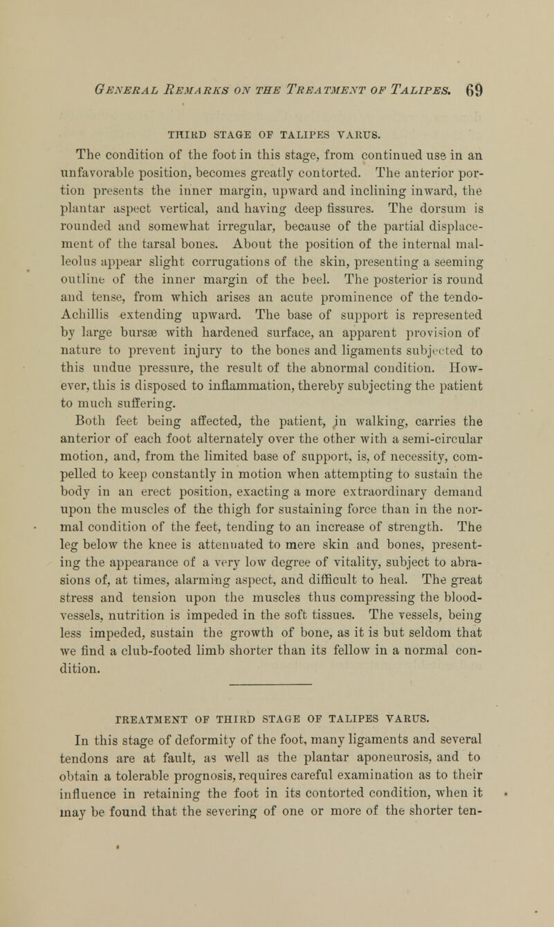 THIRD STAGE OF TALIPES VARUS. The condition of the foot in this stage, from continued us6 in an unfavorable position, becomes greatly contorted. The anterior por- tion presents the inner margin, upward and inclining inward, the plantar aspect vertical, and having deep fissures. The dorsum is rounded and somewhat irregular, because of the partial displace- ment of the tarsal bones. About the position of the internal mal- leolus appear slight corrugations of the skin, presenting a seeming outline of the inner margin of the heel. The posterior is round and tense, from which arises an acute prominence of the tendo- Achillis extending upward. The base of support is represented by large bursae with hardened surface, an apparent provision of nature to prevent injury to the bones and ligaments subjected to this undue pressure, the result of the abnormal condition. How- ever, this is disposed to inflammation, thereby subjecting the patient to much suffering. Both feet being affected, the patient, in walking, carries the anterior of each foot alternately over the other with a semi-circular motion, and, from the limited base of support, is, of necessity, com- pelled to keep constantly in motion when attempting to sustain the body in an erect position, exacting a more extraordinary demand upon the muscles of the thigh for sustaining force than in the nor- mal condition of the feet, tending to an increase of strength. The leg below the knee is attenuated to mere skin and bones, present- ing the appearance of a very low degree of vitality, subject to abra- sions of, at times, alarming aspect, and difficult to heal. The great stress and tension upon the muscles thus compressing the blood- vessels, nutrition is impeded in the soft tissues. The vessels, being less impeded, sustain the growth of bone, as it is but seldom that we find a club-footed limb shorter than its fellow in a normal con- dition. TREATMENT OF THIRD STAGE OF TALIPES VARUS. In this stage of deformity of the foot, many ligaments and several tendons are at fault, as well as the plantar aponeurosis, and to obtain a tolerable prognosis, requires careful examination as to their influence in retaining the foot in its contorted condition, when it may be found that the severing of one or more of the shorter ten-