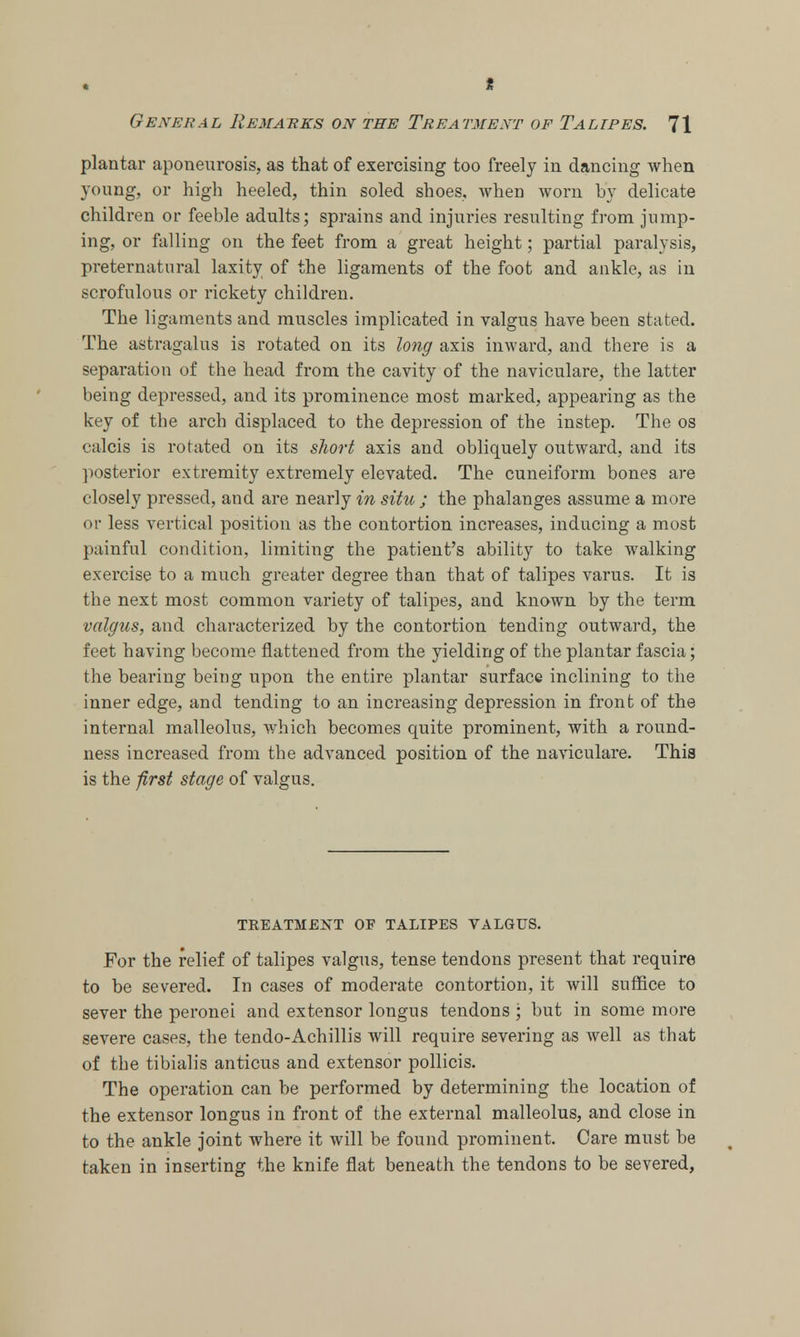 * General Remarks on the Treatment of Talipes. 71 plantar aponeurosis, as that of exercising too freely in dancing when young, or high heeled, thin soled shoes, when worn by delicate children or feeble adults; sprains and injuries resulting from jump- ing, or falling on the feet from a great height; partial paralysis, preternatural laxity of the ligaments of the foot and ankle, as in scrofulous or rickety children. The ligaments and muscles implicated in valgus have been stated. The astragalus is rotated on its long axis inward, and there is a separation of the head from the cavity of the naviculare, the latter being depressed, and its prominence most marked, appearing as the key of the arch displaced to the depression of the instep. The os calcis is rotated on its short axis and obliquely outward, and its posterior extremity extremely elevated. The cuneiform bones are closely pressed, and are nearly in situ ; the phalanges assume a more or less vertical position as the contortion increases, inducing a most painful condition, limiting the patient's ability to take walking exercise to a much greater degree than that of talipes varus. It is the next most common variety of talipes, and known by the term valgus, and characterized by the contortion tending outward, the feet having become flattened from the yielding of the plantar fascia; the bearing being upon the entire plantar surface inclining to the inner edge, and tending to an increasing depression in front of the internal malleolus, which becomes quite prominent, with a round- ness increased from the advanced position of the naviculare. This is the first stage of valgus. TKEATMENT OF TALIPES VALGUS. For the relief of talipes valgus, tense tendons present that require to be severed. In cases of moderate contortion, it will suffice to sever the peronei and extensor longus tendons ; but in some more severe cases, the tendo-Achillis will require severing as well as that of the tibialis anticus and extensor pollicis. The operation can be performed by determining the location of the extensor longus in front of the external malleolus, and close in to the ankle joint where it will be found prominent. Care must be taken in inserting the knife fiat beneath the tendons to be severed,
