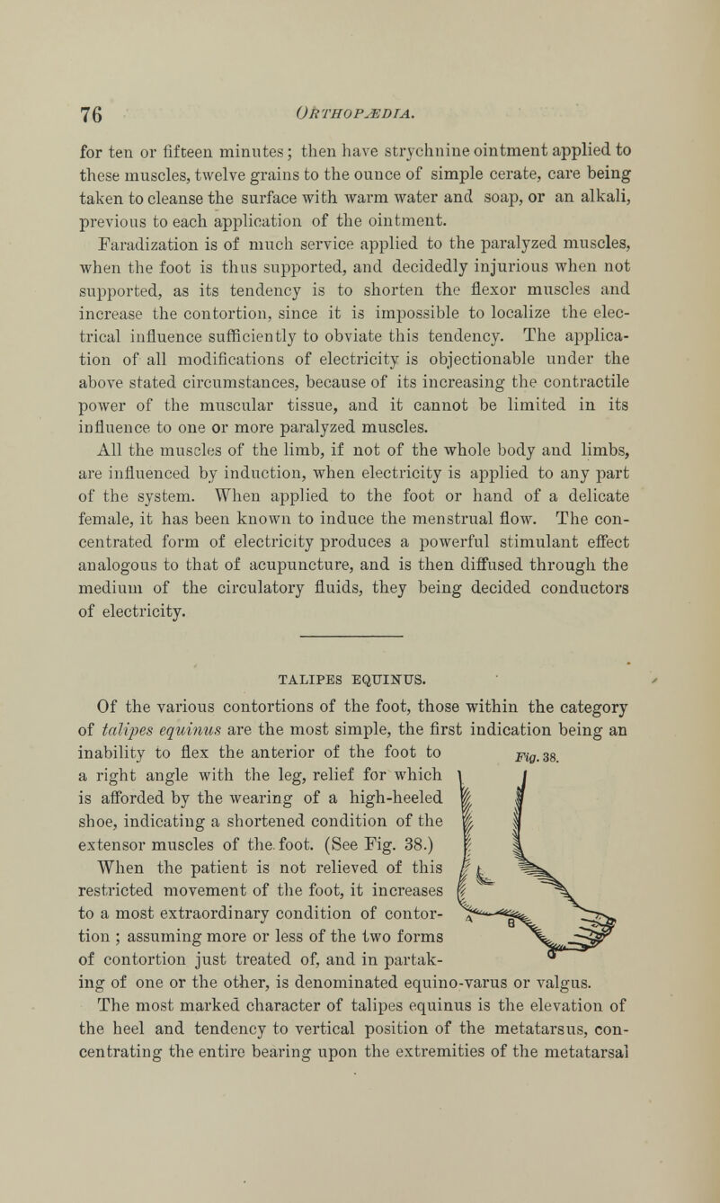 for ten or fifteen minutes; then have strychnine ointment applied to these muscles, twelve grains to the ounce of simple cerate, care being taken to cleanse the surface with warm water and soap, or an alkali, previous to each application of the ointment. Faradization is of much service applied to the paralyzed muscles, when the foot is thus supported, and decidedly injurious when not supported, as its tendency is to shorten the flexor muscles and increase the contortion, since it is impossible to localize the elec- trical influence sufficiently to obviate this tendency. The applica- tion of all modifications of electricity is objectionable under the above stated circumstances, because of its increasing the contractile power of the muscular tissue, and it cannot be limited in its influence to one or more paralyzed muscles. All the muscles of the limb, if not of the whole body and limbs, are influenced by induction, when electricity is applied to any part of the system. When applied to the foot or hand of a delicate female, it has been known to induce the menstrual flow. The con- centrated form of electricity produces a powerful stimulant effect analogous to that of acupuncture, and is then diffused through the medium of the circulatory fluids, they being decided conductors of electricity. TALIPES EQUINTJS. Of the various contortions of the foot, those within the category of talipes equinus are the most simple, the first indication being an inability to flex the anterior of the foot to a right angle with the leg, relief for which is afforded by the wearing of a high-heeled shoe, indicating a shortened condition of the extensor muscles of the. foot. (See Fig. 38.) When the patient is not relieved of this restricted movement of the foot, it increases to a most extraordinary condition of contor- tion ; assuming more or less of the two forms of contortion just treated of, and in partak- ing of one or the other, is denominated equino-varus or valgus. The most marked character of talipes equinus is the elevation of the heel and tendency to vertical position of the metatarsus, con- centrating the entire bearing upon the extremities of the metatarsal Fig. 38.