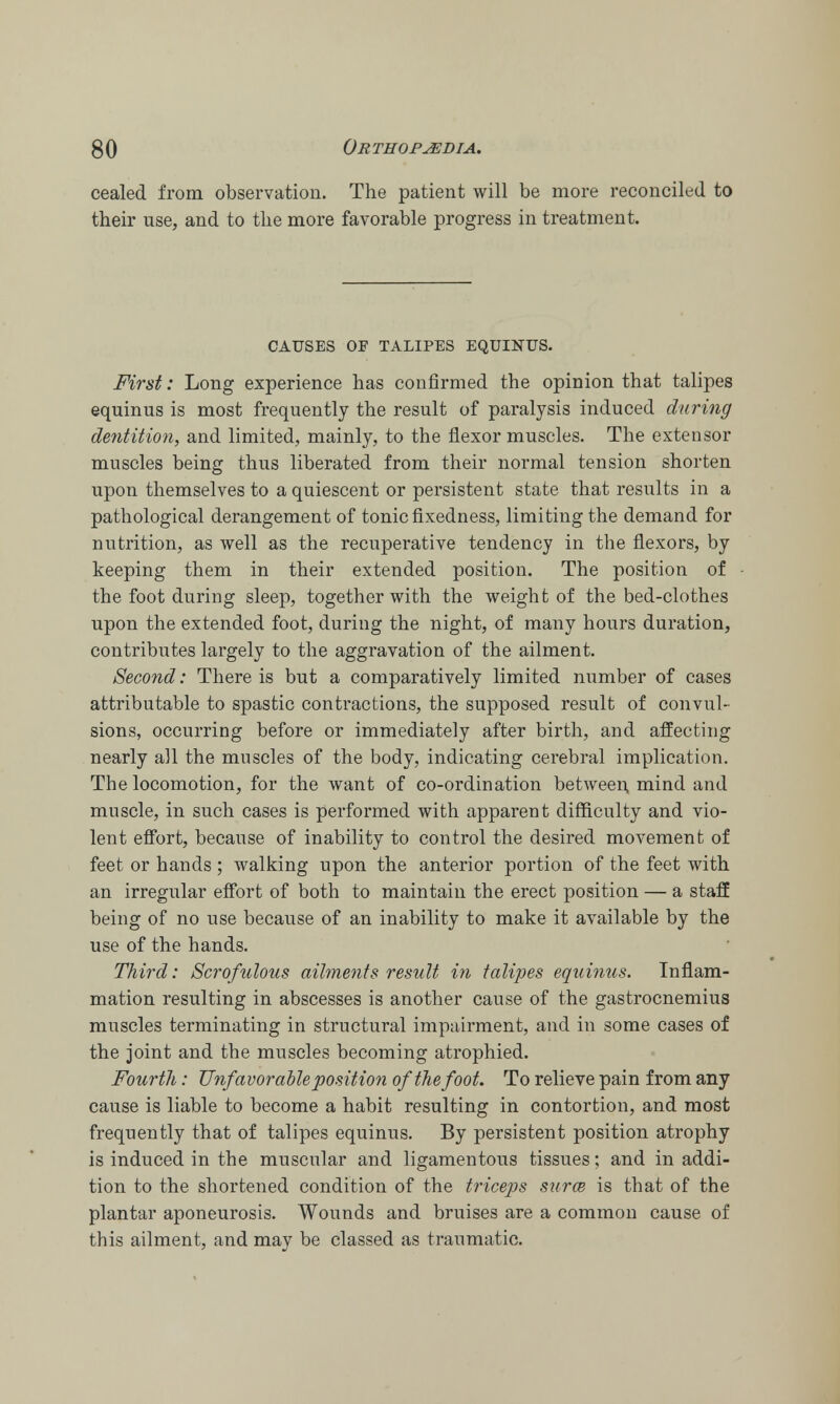 cealed from observation. The patient will be more reconciled to their use, and to the more favorable progress in treatment. CAUSES OF TALIPES EQUINUS. First: Long experience has confirmed the opinion that talipes equinus is most frequently the result of paralysis induced during dentition, and limited, mainly, to the flexor muscles. The extensor muscles being thus liberated from their normal tension shorten upon themselves to a quiescent or persistent state that results in a pathological derangement of tonic fixedness, limiting the demand for nutrition, as well as the recuperative tendency in the flexors, by keeping them in their extended position. The position of the foot during sleep, together with the weight of the bed-clothes upon the extended foot, during the night, of many hours duration, contributes largely to the aggravation of the ailment. Second: There is but a comparatively limited number of cases attributable to spastic contractions, the supposed result of convul- sions, occurring before or immediately after birth, and affecting nearly all the muscles of the body, indicating cerebral implication. The locomotion, for the want of co-ordination between mind and muscle, in such cases is performed with apparent difficulty and vio- lent effort, because of inability to control the desired movement of feet or hands ; walking upon the anterior portion of the feet with an irregular effort of both to maintain the erect position — a staff being of no use because of an inability to make it available by the use of the hands. Third: Scrofulous ailments result in talipes equinus. Inflam- mation resulting in abscesses is another cause of the gastrocnemius muscles terminating in structural impairment, and in some cases of the joint and the muscles becoming atrophied. Fourth: Unfavorable position of the foot. To relieve pain from any cause is liable to become a habit resulting in contortion, and most frequently that of talipes equinus. By persistent position atrophy is induced in the muscular and ligamentous tissues; and in addi- tion to the shortened condition of the triceps surce is that of the plantar aponeurosis. Wounds and bruises are a common cause of this ailment, and may be classed as traumatic.