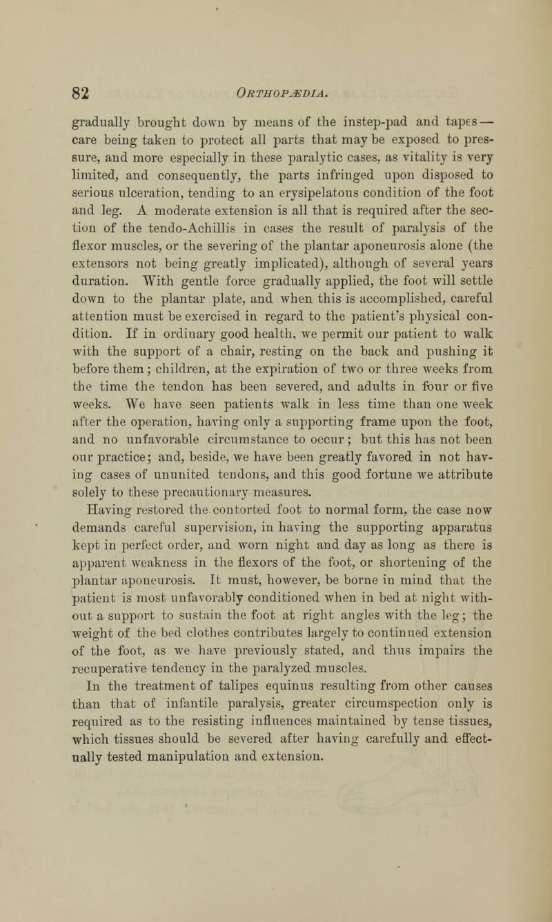gradually brought down by means of the instep-pad and tapes — care being taken to protect all parts that may be exposed to pres- sure, and more especially in these paralytic cases, as vitality is very limited, and consequently, the parts infringed upon disposed to serious ulceration, tending to an erysipelatous condition of the foot and leg. A moderate extension is all that is required after the sec- tion of the tendo-Achillis in cases the result of paralysis of the flexor muscles, or the severing of the plantar aponeurosis alone (the extensors not being greatly implicated), although of several years duration. With gentle force gradually applied, the foot will settle down to the plantar plate, and when this is accomplished, careful attention must be exercised in regard to the patient's physical con- dition. If in ordinary good health, we permit our patient to walk with the support of a chair, resting on the back and pushing it before them; children, at the expiration of two or three weeks from the time the tendon has been severed, and adults in four or five weeks. We have seen patients walk in less time than one week after the operation, having only a supporting frame upon the foot, and no unfavorable circumstance to occur; but this has not been our practice; and, beside, we have been greatly favored in not hav- ing cases of ununited tendons, and this good fortune we attribute solely to these precautionary measures. Having restored the contorted foot to normal form, the case now demands careful supervision, in having the supporting apparatus kept in perfect order, and worn night and day as long as there is apparent weakness in the flexors of the foot, or shortening of the plantar aponeurosis. It must, however, be borne in mind that the patient is most unfavorably conditioned when in bed at night with- out a support to sustain the foot at right angles with the leg; the weight of the bed clothes contributes largely to continued extension of the foot, as we have previously stated, and thus impairs the recuperative tendency in the paralyzed muscles. In the treatment of talipes equinus resulting from other causes than that of infantile paralysis, greater circumspection only is required as to the resisting influences maintained by tense tissues, which tissues should be severed after having carefully and effect- ually tested manipulation and extension.
