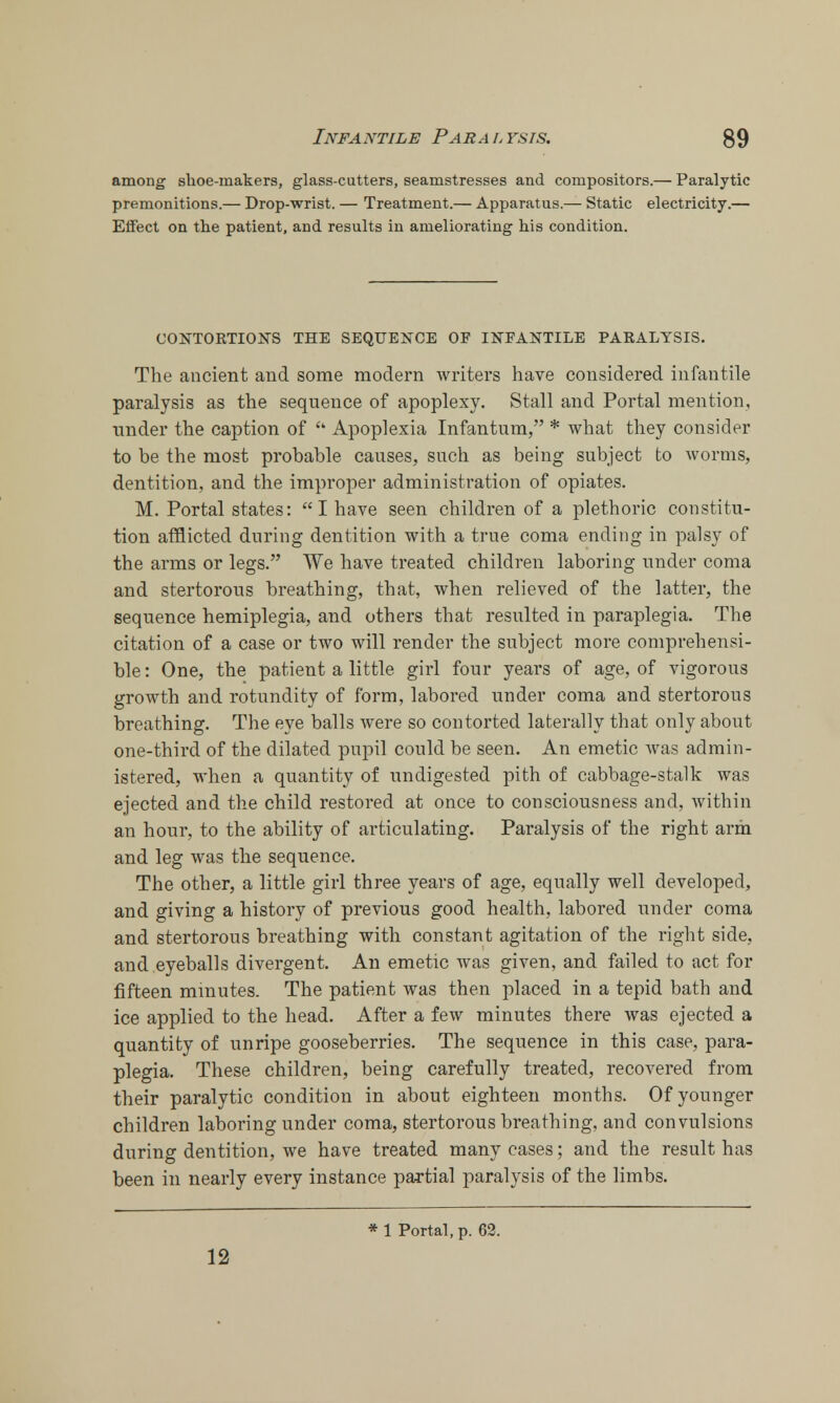 among shoe-makers, glass-cutters, seamstresses and compositors.— Paralytic premonitions.— Drop-wrist. — Treatment.— Apparatus.— Static electricity.— Effect on the patient, and results in ameliorating his condition. CONTORTIONS THE SEQUENCE OF INFANTILE PARALYSIS. The ancient and some modern writers have considered infantile paralysis as the sequence of apoplexy. Stall and Portal mention, under the caption of  Apoplexia Infantum, * what they consider to be the most probable causes, such as being subject to worms, dentition, and the improper administration of opiates. M. Portal states:  I have seen children of a plethoric constitu- tion afflicted during dentition with a true coma ending in palsy of the arms or legs. We have treated children laboring under coma and stertorous breathing, that, when relieved of the latter, the sequence hemiplegia, and others that resulted in paraplegia. The citation of a case or two will render the subject more comprehensi- ble: One, the patient a little girl four years of age, of vigorous growth and rotundity of form, labored under coma and stertorous breathing. The eye balls were so contorted laterally that only about one-third of the dilated pupil could be seen. An emetic was admin- istered, when a quantity of undigested pith of cabbage-stalk was ejected and the child restored at once to consciousness and, within an hour, to the ability of articulating. Paralysis of the right arm and leg was the sequence. The other, a little girl three years of age, equally well developed, and giving a history of previous good health, labored under coma and stertorous breathing with constant agitation of the right side, and eyeballs divergent. An emetic was given, and failed to act for fifteen minutes. The patient was then placed in a tepid bath and ice applied to the head. After a few minutes there was ejected a quantity of unripe gooseberries. The sequence in this case, para- plegia. These children, being carefully treated, recovered from their paralytic condition in about eighteen months. Of younger children laboring under coma, stertorous breathing, and convulsions during dentition, we have treated many cases; and the result has been in nearly every instance partial paralysis of the limbs. * 1 Portal, p. 62. 12
