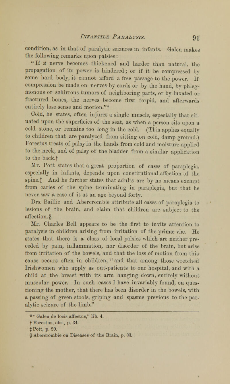 condition, as in that of paralytic seizures in infants. Galen makes the following remarks upon palsies :  If a nerve becomes thickened and harder than natural, the propagation of its power is hindered; or if it be compressed by some hard body, it cannot afford a free passage to the power. If compression be made on nerves by cords or by the hand, by phleg- monous or schirrous tumors of neighboring parts, or by luxated or fractured bones, the nerves become first torpid, and afterwards entirely lose sense and motion.* Cold, he states, often injures a single muscle, especially that sit- uated upon the superficies of the seat, as when a person sits upon a cold stone, or remains too long in the cold. (This applies equally to children that are paralyzed from sitting on cold, damp ground.) Forestus treats of palsy in the hands from cold and moisture applied to the neck, and of palsy of the bladder from a similar application to the back.f Mr. Pott states that a great proportion of cases of paraplegia, especially in infants, depends upon constitutional affection of the spine.J And he further states that adults are by no means exempt from caries of the spine terminating in paraplegia, but that he nl'yl-v saw a case of it at an age beyond forty. Drs. Baillie and Abercrombie attribute all cases of paraplegia to lesions of the brain, and claim that children are subject to the affection. § Mr. Charles Bell appears to be the first to invite attention to paralysis in children arising from irritation of the primas via?. He states that there is a class of local palsies which are neither pre- ceded by pain, inflammation, nor disorder of the brain, but arise from irritation of the bowels, and that the loss of motion from this cause occurs often in children,  and that among those wretched Irishwomen who apply as out-patients to our hospital, and with a child at the breast with its arm hanging down, entirely without muscular power. In such cases I have invariably found, on ques- tioning the mother, that there has been disorder in the bowels, with a passing of green stools, griping and spasms previous to the par- alytic seizure of the limb. *  Galen de locis afEectus, lib. 4. f Forestus, obs., p. 34. \ Pott, p. 20. § Abercrombie on Diseases of the Brain, p. 33.
