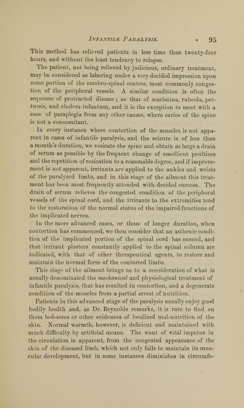 This method has relieved patients in less time than twenty-four hours, and without the least tendency to relapse. The patient, not being relieved by judicious, ordinary treatment, may be considered as laboring under a very decided impression upon some portion of the cerebro-spinal centres, most commonly conges- tion of the peripheral vessels. A similar condition is often the sequence of protracted disease ; as that of scarlatina, rubeola, per- tussis, and cholera infantum, and it is the exception to meet with a case of paraplegia from any other causes, where caries of the spine is not a concomitant. In every instance where contortion of the muscles is not appa- rent in cases of infantile paralysis, and the seizure is of less than a month's duration, we vesicate the spine and obtain as large a drain of serum as possible by the frequent change of emollient poultices and the repetition of vesication to a reasonable degree, and if improve- ment is not apparent, irritants are applied to the ankles and wrists of the paralyzed limbs, and in this stage of the ailment this treat- ment has been most frequently attended with decided success. The drain of serum relieves the congested condition of the peripheral vessels of the spinal cord, and the irritants to the extremities tend to the restoration of the normal status of the impaired functions of the implicated nerves. In the more advanced cases, or those of longer duration, when contortion has commenced, we then consider that an asthenic condi- tion of the implicated portion of the spinal cord has ensued, and that irritant plasters constantly applied to the spinal column are indicated, with that of other therapeutical agents, to restore and maintain the normal form of the contorted limbs. This stage of the ailment brings us to a consideration of what is usually denominated the mechanical and physiological treatment of infantile paralysis, that has resulted in contortion, and a degenerate condition of the muscles from a partial arrest of nutrition. Patients in this advanced stage of the paralysis usually enjoy good bodily health and, as Dr. Eeynolds remarks, it is rare to find on them bed-sores or other evidences of localized mal-nutrition of the skin. Normal warmth, however, is deficient and maintained with much difficulty by artificial means. The want of vital impetus in the circulation is apparent, from the congested appearance of the skin of the diseased limb, which not only fails to maintain its mus- cular development, but in some instances diminishes in circumfe-