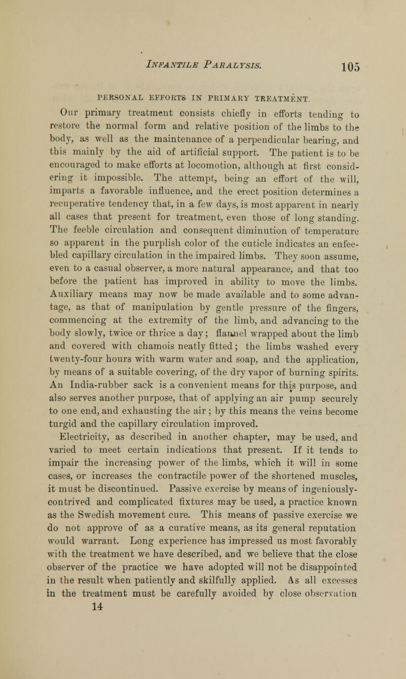 PERSONAL EFFORTS IN PRIMARY TREATMENT. Our primary treatment consists chiefly in efforts tending to restore the normal form and relative position of the limbs to the body, as well as the maintenance of a perpendicular bearing, and this mainly by the aid of artificial support. The patient is to be encouraged to make efforts at locomotion, although at first consid- ering it impossible. The attempt, being an effort of the will, imparts a favorable influence, and the erect position determines a recuperative tendency that, in a few days, is most apparent in nearly all cases that present for treatment, even those of long standing. The feeble circulation and consequent diminution of temperature so apparent in the purplish color of the cuticle indicates an enfee- bled capillary circulation in the impaired limbs. They soon assume, even to a casual observer, a more natural appearance, and that too before the patient has improved in ability to move the limbs. Auxiliary means may now be made available and to some advan- tage, as that of manipulation by gentle pressure of the fingers, commencing at the extremity of the limb, and advancing to the body slowly, twice or thrice a day; flanaiel wrapped about the limb and covered with chamois neatly fitted; the limbs washed every twenty-four hours with warm water and soap, and the application, by means of a suitable covering, of the dry vapor of burning spirits. An India-rubber sack is a convenient means for this purpose, and also serves another purpose, that of applying an air pump securely to one end, and exhausting the air; by this means the veins become turgid and the capillary circulation improved. Electricity, as described in another chapter, may be used, and varied to meet certain indications that present. If it tends to impair the increasing power of the limbs, which it will in some cases, or increases the contractile power of the shortened muscles, it must be discontinued. Passive exercise by means of ingeniously- contrived and complicated fixtures may be used, a practice known as the Swedish movement cure. This means of passive exercise we do not approve of as a curative means, as its general reputation would warrant. Long experience has impressed us most favorably with the treatment we have described, and we believe that the close observer of the practice we have adopted will not be disappointed in the result when patiently and skilfully applied. As all excesses in the treatment must be carefully avoided by close observation 14