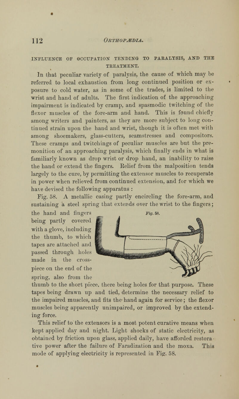 influence of occupation tending to paralysis, and the treatment. In that peculiar variety of paralysis, the cause of which may be referred to local exhaustion from long continued position or ex- posure to cold water, as in some of the trades, is limited to the wrist and hand of adults. The first indication of the approaching impairment is indicated by cramp, and spasmodic twitching of the flexor muscles of the fore-arm and hand. This is found chiefly among writers and painters, as they are more subject to long con- tinued strain upon the hand and wrist, though it is often met with among shoemakers, glass-cutters, seamstresses and compositors. These cramps and twitchings of peculiar muscles are but the pre- monition of an approaching paralysis, which finally ends in what is familiarly known as drop wrist or drop hand, an inability to raise the hand or extend the fingers. Relief from the malposition tends largely to the cure, by permitting the extensor muscles to recuperate in power when relieved from continued extension, and for which we have devised the following apparatus : Fig. 58. A metallic casing partly encircling the fore-arm, and sustaining a steel spring that extends over the wrist to the fingers; the hand and fingers Fig. 58. being partly covered with a glove, including the thumb, to which tapes are attached and passed through holes made in the cross- piece on the end of the spring, also from the thumb to the short piece, there being holes for that purpose. These tapes being drawn up and tied, determine the necessary relief to the impaired muscles, and fits the hand again for service; the flexor muscles being apparently unimpaired, or improved by the extend- ing force. This relief to the extensors is a most potent curative means when kept applied day and night. Light shocks of static electricity, as obtained by friction upon glass, applied daily, have afforded restora- tive power after the failure of Faradization and the moxa. This mode of applying electricity is represented in Fig. 58.