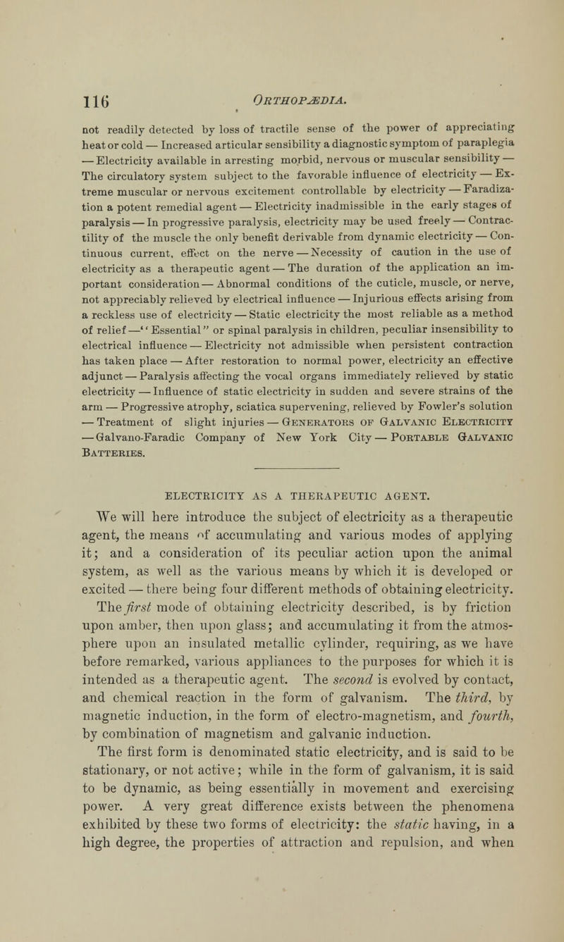 not readily detected by loss of tractile sense of the power of appreciating heat or cold — Increased articular sensibility a diagnostic symptom of paraplegia — Electricity available in arresting morbid, nervous or muscular sensibility — The circulatory system subject to the favorable influence of electricity — Ex- treme muscular or nervous excitement controllable by electricity — Faradiza- tion a potent remedial agent — Electricity inadmissible in the early stages of paralysis — In progressive paralysis, electricity may be used freely — Contrac- tility of the muscle the only benefit derivable from dynamic electricity — Con- tinuous current, effect on the nerve — Necessity of caution in the use of electricity as a therapeutic agent — The duration of the application an im- portant consideration—Abnormal conditions of the cuticle, muscle, or nerve, not appreciably relieved by electrical influence — Injurious effects arising from a reckless use of electricity — Static electricity the most reliable as a method of relief—Essential or spinal paralysis in children, peculiar insensibility to electrical influence — Electricity not admissible when persistent contraction has taken place — After restoration to normal power, electricity an effective adjunct — Paralysis affecting the vocal organs immediately relieved by static electricity — Influence of static electricity in sudden and severe strains of the arm — Progressive atrophy, sciatica supervening, relieved by Fowler's solution — Treatment of slight injuries — Generators op Galvanic Electricity — Galvano-Faradic Company of New York City—Portable Galvanic Batteries. ELECTRICITY AS A THERAPEUTIC AGENT. We will here introduce the subject of electricity as a therapeutic agent, the means nf accumulating and various modes of applying it; and a consideration of its peculiar action upon the animal system, as well as the various means by which it is developed or excited — there being four different methods of obtaining electricity. The^rs^ mode of obtaining electricity described, is by friction upon amber, then upon glass; and accumulating it from the atmos- phere upon an insulated metallic cylinder, requiring, as we have before remarked, various appliances to the purposes for which it is intended as a therapeutic agent. The second is evolved by contact, and chemical reaction in the form of galvanism. The third, by magnetic induction, in the form of electro-magnetism, and fourth, by combination of magnetism and galvanic induction. The first form is denominated static electricity, and is said to be stationary, or not active; while in the form of galvanism, it is said to be dynamic, as being essentially in movement and exercising power. A very great difference exists between the phenomena exhibited by these two forms of electricity: the static having, in a high degree, the properties of attraction and repulsion, and when