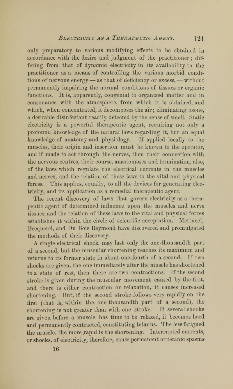 only preparatory to various modifying effects to be obtained in accordance with the desire and judgment of the practitioner; dif- fering from that of dynamic electricity in its availability to the practitioner as a means of controlling the various morbid condi- tions of nervous energy — as that of deficiency or excess, — without permanently impairing the normal conditions of tissues or organic functions. It is, apparently, congenial to organized matter and in consonance with the atmosphere, from which it is obtained, and which, when concentrated, it decomposes the air; eliminating ozone, a desirable disinfectant readily detected by the sense of smell. Static electricity is a powerful therapeutic agent, requiring not only a profound knowledge of the natural laws regarding it, but an equal knowledge of anatomy and physiology. If applied locally to the muscles, their origin and insertion must be known to the operator, and if made to act through the nerves, then their connection with the nervous centres, their course, anastomoses and termination, also, of the laws which regulate the electrical currents in the muscles and nerves, and the relation of these laws to the vital and physical forces. This applies, equally, to all the devices for generating elec- tricity, and its application as a remedial therapeutic agent. The recent discovery of laws that govern electricity as a thera- peutic agent of determined influence upon the muscles and nerve tissues, and the relation of these laws to the vital and physical forces establishes it within the circle of scientific acceptation. Mettucci, Becquerel, and Du Bois Eeymond have discovered and promulgated the methods of their discovery. A single electrical shock may last only the one-thousandth part of a second, but the muscular shortening reaches its maximum and returns to its former state in about one-fourth of a second. If two shocks are given, the one immediately after the muscle has shortened to a state of rest, then there are two contractions. If the second stroke is given during the muscular movement caused by the first, and there is either contraction or relaxation, it causes increased shortening. But, if the second stroke follows very rapidly on the first (that is, within the one-thousandth part of a second), the shortening is not greater than with one stroke. If several shocks are given before a muscle has time to be relaxed, it becomes hard and permanently contracted, constituting tetanus. The less fatigued the muscle, the more .rapid is the shortening. Interrupted currents, or shocks, of electricity, therefore, cause permanent or tetanic spasms 16