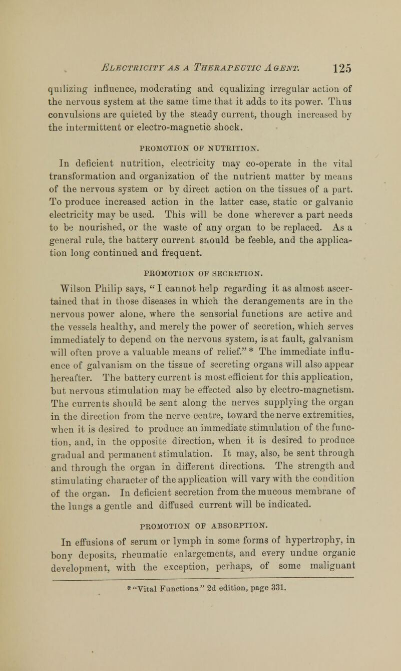 quilizing influence, moderating and equalizing irregular action of the nervous system at the same time that it adds to its power. Thus convulsions are quieted by the steady current, though increased by the intermittent or electro-magnetic shock. PROMOTION OF NUTRITION. In deficient nutrition, electricity may co-operate in the vital transformation and organization of the nutrient matter by means of the nervous system or by direct action on the tissues of a part. To produce increased action in the latter case, static or galvanic electricity may be used. This will be done wherever a part needs to be nourished, or the waste of any organ to be replaced. As a general rule, the battery current siiould be feeble, and the applica- tion long continued and frequent. PROMOTION OF SECRETION. Wilson Philip says,  I cannot help regarding it as almost ascer- tained that in those diseases in which the derangements are in the nervous power alone, where the sensorial functions are active and the vessels healthy, and merely the power of secretion, which serves immediately to depend on the nervous system, is at fault, galvanism will often prove a valuable means of relief. * The immediate influ- ence of galvanism on the tissue of secreting organs will also appear hereafter. The battery current is most efficient for this application, but nervous stimulation may be effected also by electro-magnetism. The currents should be sent along the nerves supplying the organ in the direction from the nerve centre, toward the nerve extremities, when it is desired to produce an immediate stimulation of the func- tion, and, in the opposite direction, when it is desired to produce gradual and permanent stimulation. It may, also, be sent through and through the organ in different directions. The strength and stimulating character of the application will vary with the condition of the organ. In deficient secretion from the mucous membrane of the lungs a gentle and diffused current will be indicated. PROMOTION OF ABSORPTION. In effusions of serum or lymph in some forms of hypertrophy, in bony deposits, rheumatic enlargements, and every undue organic development, with the exception, perhaps, of some malignant * Vital Functions  2d edition, page 331.