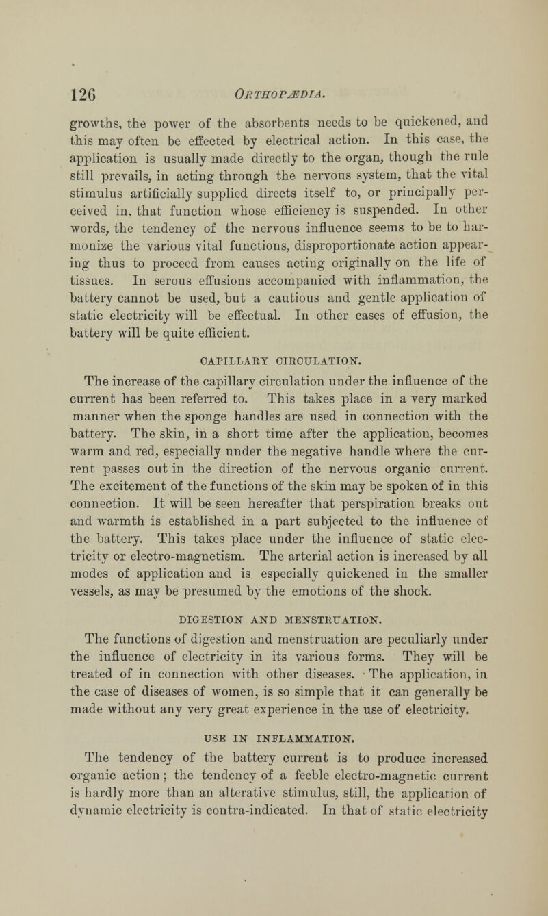 growths, the power of the absorbents needs to be quickened, and this may often be effected by electrical action. In this case, the application is usually made directly to the organ, though the rule still prevails, in acting through the nervous system, that the vital stimulus artificially supplied directs itself to, or principally per- ceived in, that function whose efficiency is suspended. In other words, the tendency of the nervous influence seems to be to har- monize the various vital functions, disproportionate action appear- ing thus to proceed from causes acting originally on the life of tissues. In serous effusions accompanied with inflammation, the battery cannot be used, but a cautious and gentle application of static electricity will be effectual. In other cases of effusion, the battery will be quite efficient. CAPILLARY CIRCULATION. The increase of the capillary circulation under the influence of the current has been referred to. This takes place in a very marked manner when the sponge handles are used in connection with the battery. The skin, in a short time after the application, becomes warm and red, especially under the negative handle where the cur- rent passes out in the direction of the nervous organic current. The excitement of the functions of the skin may be spoken of in this connection. It will be seen hereafter that perspiration breaks out and warmth is established in a part subjected to the influence of the battery. This takes place under the influence of static elec- tricity or electro-magnetism. The arterial action is increased by all modes of application and is especially quickened in the smaller vessels, as may be presumed by the emotions of the shock. DIGESTION AND MENSTRUATION. The functions of digestion and menstruation are peculiarly under the influence of electricity in its various forms. They will be treated of in connection with other diseases. ■ The application, in the case of diseases of women, is so simple that it can generally be made without any very great experience in the use of electricity. USE 1ST INFLAMMATION. The tendency of the battery current is to produce increased organic action; the tendency of a feeble electro-magnetic current is hardly more than an alterative stimulus, still, the application of dynamic electricity is contra-indicated. In that of static electricity