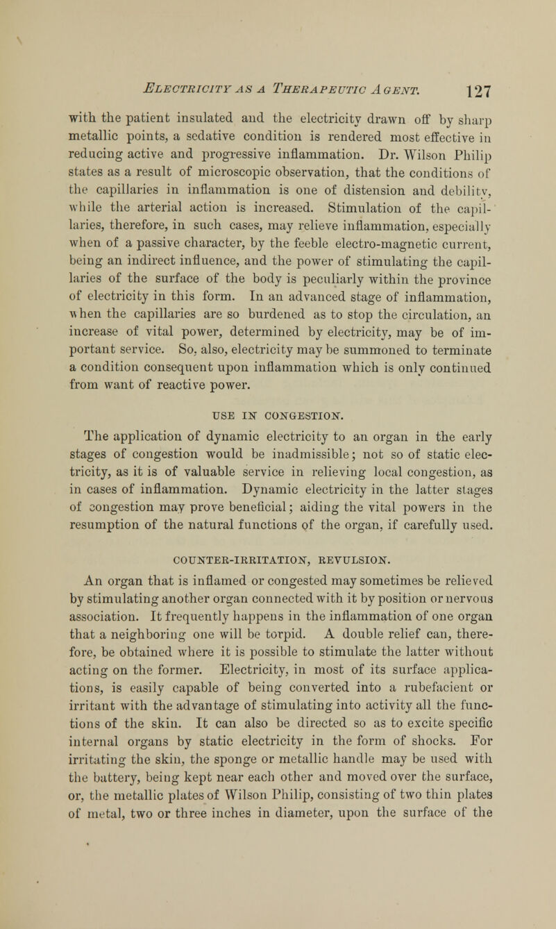 with the patient insulated and the electricity drawn off by sharp metallic points, a sedative condition is rendered most effective in reducing active and progressive inflammation. Dr. Wilson Philip states as a result of microscopic observation, that the conditions of the capillaries in inflammation is one of distension and debilitv, while the arterial action is increased. Stimulation of the capil- laries, therefore, in such cases, may relieve inflammation, especially when of a passive character, by the feeble electro-magnetic current, being an indirect influence, and the power of stimulating the capil- laries of the surface of the body is peculiarly within the province of electricity in this form. In an advanced stage of inflammation, w hen the capillaries are so burdened as to stop the circulation, an increase of vital power, determined by electricity, may be of im- portant service. So, also, electricity may be summoned to terminate a condition consequent upon inflammation which is only continued from want of reactive power. USE IN CONGESTION. The application of dynamic electricity to an organ in the early stages of congestion would be inadmissible; not so of static elec- tricity, as it is of valuable service in relieving local congestion, as in cases of inflammation. Dynamic electricity in the latter stages of congestion may prove beneficial; aiding the vital powers in the resumption of the natural functions of the organ, if carefully used. COUNTER-IRRITATION, REVULSION. An organ that is inflamed or congested may sometimes be relieved by stimulating another organ connected with it by position or nervous association. It frequently happens in the inflammation of one organ that a neighboring one will be torpid. A double relief can, there- fore, be obtained where it is possible to stimulate the latter without acting on the former. Electricity, in most of its surface applica- tions, is easily capable of being converted into a rubefacient or irritant with the advantage of stimulating into activity all the func- tions of the skin. It can also be directed so as to excite specific internal organs by static electricity in the form of shocks. For irritating the skin, the sponge or metallic handle may be used with the battery, being kept near each other and moved over the surface, or, the metallic plates of Wilson Philip, consisting of two thin plates of metal, two or three inches in diameter, upon the surface of the