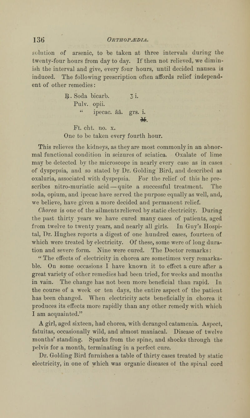 solution of arsenic, to be taken at three intervals during the twenty-four hours from day to day. If then not relieved, we dimin- ish the interval and give, every four hours, until decided nausea is induced. The following prescription often affords relief independ- ent of other remedies: ]J. Soda bicarb. 3 i. Pulv. opii.  ipecac, aa. grs. i. Ft. cht. no. x. One to be taken every fourth hour. This relieves the kidneys, as they are most commonly in an abnor- mal functional condition in seizures of sciatica. Oxalate of lime may be detected by the microscope in nearly every case as in cases of dyspepsia, and so stated by Dr. Golding Bird, and described as oxaluria, associated with dyspepsia. For the relief of this he pre- scribes nitro-muriatic acid — quite a successful treatment. The soda, opium, and ipecac have served the purpose equally as well, and, we believe, have given a more decided and permanent relief. Chorea is one of the ailments relieved by static electricity. During the past thirty years we have cured many cases of patients, aged from twelve to twenty years, and nearly all girls. In Guy's Hospi- tal, Dr. Hughes reports a digest of one hundred cases, fourteen of which were treated by electricity. Of these, some were of long dura- tion and severe form. Nine were cured. The Doctor remarks:  The effects of electricity in chorea are sometimes very remarka- ble. On some occasions I have known it to effect a cure after a great variety of other remedies had been tried, for weeks and months in vain. The change has not been more beneficial than rapid. In the course of a week or ten days, the entire aspect of the patient has been changed. When electricity acts beneficially in chorea it produces its effects more rapidly than any other remedy with which I am acquainted. A girl, aged sixteen, had chorea, with deranged catamenia. Aspect, fatuitas, occasionally wild, and almost maniacal. Disease of twelve months' standing. Sparks from the spine, and shocks through the pelvis for a month, terminating in a perfect cure. Dr. Golding Bird furnishes a table of thirty cases treated by static electricity, in one of which was organic diseases of the spinal cord